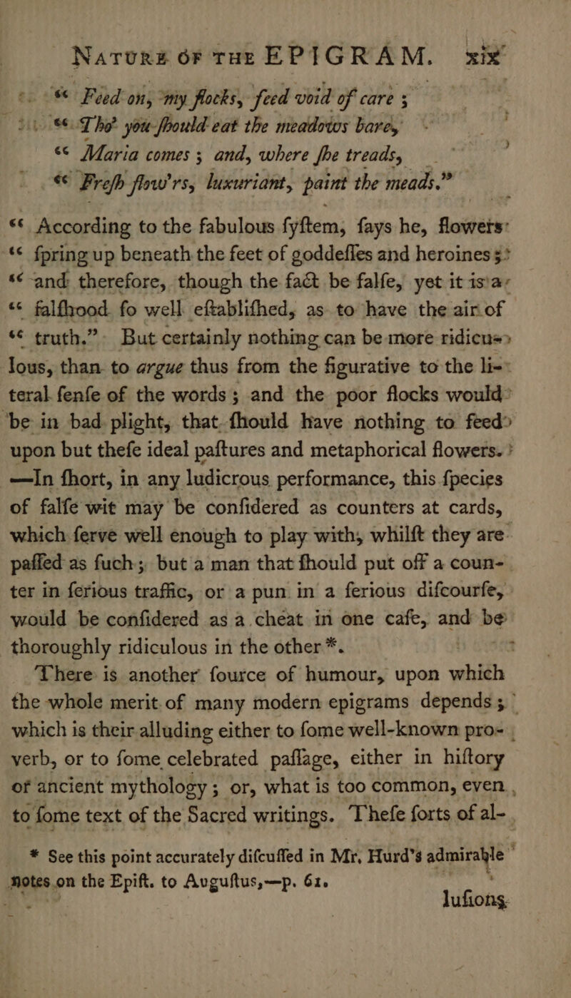 = Feed on, my flocks, feed void of care 5 if Lhe you fhould eat the meadows bare, “© Maria comes ; and, where fhe treads, — ec Frefb faw'rs, Wuissinsine: pains the meads.” ** According to the fabulous fyftem, fays he, floitéte ‘¢ fpring up beneath the feet of goddefles and heroines $+ ‘« and therefore, though the fa&amp; be falfe, yet it is\a: ai falfhood fo well eftablifhed, as to have the airof “ truth.” But certainly nothing can be more ridicu=&gt; lous, than to argue thus from the figurative to the li-: teral. fenfe of the words; and the poor flocks would* ‘be in bad. plight, that. fhould have nothing to feed» upon but thefe ideal paftures and metaphorical flowers. ' —In fhort, in any ludicrous performance, this {pecies of falfe wit may be confidered as counters at cards, which ferve well enough to play with, whilft they are- paffed as fuch; but a man that fhould put off a coun- ter in ferious traffic, or a pun in a ferious difcourfe, would be confidered as a. cheat in one cafe, and de thoroughly ridiculous in the other*. : There is another fource of humour, upon whith the whole merit.of many modern epigrams depends ; which is their alluding either to fome well-known pro- | verb, or to fome celebrated paflage, either in hiftory of ancient ‘mythology ; ; or, what is too common, even , to fome text of the Sacred writings. Thefe forts of al- * See this point accurately difcuffed in Mr, Hurd’s is rain is wees? the Epift. to Auguftus,—p. 61. lufions.