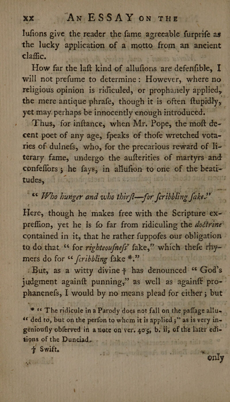 _ \ lufions give the reader the fame agreeable furprife ag the lucky application of a motto xcfkomn am ancient claffic. | How far the laft kind of aufisne are defenfible, E\ will not prefume to determine: However, where no — religious opinion is ridiculed, or prophanely applied, the mere antique phrafe, though it is often ftupidly, | yet may. perhaps be innocently enough introduced. ia ‘Thus, for inftance,; when Mr. Pope, the moft de- cent poet of any age, fpeaks of thofe wretched vota- ries of dulnefs, who, for the precarious reward of li- terary fame, undergo the aufterities of martyrs and confeflors; he aye in allufion to one of the beati~ tudes, 3 | - '&amp; Who hunger and who thirft—for _feribbling Jake? on. Here, though he makes free with the Scripture'ex- preffion, yet he is fo far from ridiculing the dodirine’ contained in it, that he rather fuppofes our obligation ta do that.“¢ for righteoufne/s’ fake,” which: ieee iets : mers do for “¢ /cribbling fake *.” ‘But, as a witty eleredl has seibanced! “ God’s — judgment againft punning,” as well as againft pro-’ phanenefs, I would by no means plead for either; but ‘© The ridicule in a Parody does not fall on the paflage allue «ded to, but on the perfon to whom it is applied 5” jas is very in= génioufly obferved in a note on ver. 40%, b. ii, of the later edi- tions of the Dunciad.. . 7 + Swift. a,&amp; i only