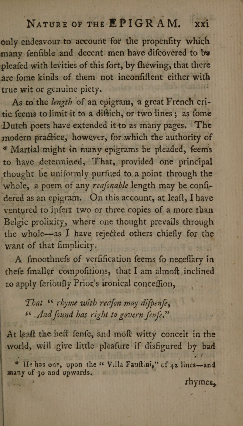 only endeavour'to account for the propenfity which many fenfible and decent men have difcovered to bs pleated with levities of this fort, by fhewing, that there are fome kinds of them not inconfiftent either wit true wit or genuine piety. As to the length of an epigram, a great French cri- tic feems to limit it to a diftich, or two lines; as fome Dutch poets have extended itto as many pages. ‘The modern practice, however, for which the authority of * Martial: might in many epigrams be pleaded, feems to have determined, That, provided one principal thought be uniformly purfued to.a point through the Rynate a poem of any reafonable length may be confi- ‘dered as an epigt am. On this account, at leaft, Ihave ventyred to infos two or three copies of a more than Belgic prolixity, where one thought prevails through the whole-~as I have rejected others chiefly for the want of that fimplicity. | A fmoothnefs of veriification eras fo meaty t in thefe fmaller compofitions, that I am almoft inclined to apply ferioufly Priox’s ironical conceffion, That ** rhyme with reafon may difpenfe, s¢ And found has right to govern fenfe.” At leat the beft fenfe, and moft witty conceit in the | world, will give little pleafure if disfigured we bat * He has one, upon the *€ Villa Fauftini,” cf 42 usa many * 30 and upwards. | rhymes, |