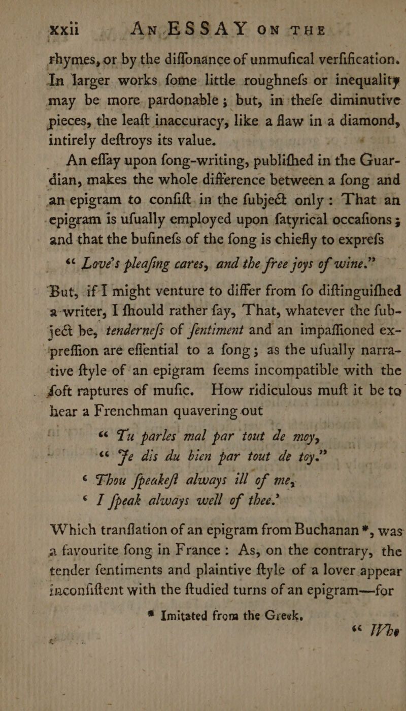 rhymes, or by the diflonance of unmufical verfification. In larger works, fome little roughnefs or inequality may be more. pardonable ; but, in thefe diminutive pieces, the leaft inaccuracy, like a faw in a diamond, intirely deftroys its value. “ An efflay upon fong-writing, publithed in ‘the Guar- dian, makes the whole difference between a fong and an-epigram to confift. in’ the fubject only: That an -epigram is ufually employed upon fatyrical occafions ; and that the bufinefs of the fong is chiefly to exprefs “¢ Love's pleafing cares, and the free joys of wine.” - But, if I might venture to differ from fo diftinguifhed a-writer, I fhould rather fay, That, whatever the fub- ject be, tenderne/s of fentiment and an impaffioned ex- “preffion are eflential to a fong; as the ufually narra- tive ftyle of ‘an epigram feems incompatible with the . foft raptures of mufic. How ridiculous muft it be ta ) hear a Frenchman quavering out “ Tu parles mal par tout de Moy, “6 Fe dis du bien par tout de toy.” © Thou fpeakeft always ill of mes © I fpeak always well of thee.’ Which tranflation of an epigram from Buchanan *, was a fayourite fong in France: As, on the contrary, the tender fentiments and plaintive ftyle of a lover appear inconfiftent with the ftudied turns of an epigram—for ® Imitated from the Greek, © TVhe