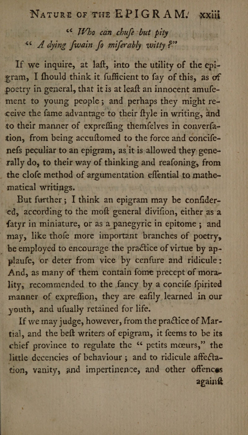 &lt;&lt; Who can chufe but pity “&lt;4 dying fwain Jo miferably witty 2” If we inquire, at laft, into the utility of the epi- gram, I fhould think it fufficient to fay of this, as of poetry in general, that it is at leaft an innocent amufe- ment to young people; and perhaps they might re- ceive the fame advantage to their ftyle in writing, and to their manner of exprefling themfelves in converfa- tion, from being accuftomed to the force and concife- nefs peculiar to an epigram, as it is allowed they gene- _ rally do, to their way of thinking and reafoning, from _ the clofe method of argumentation eflential to mathe- matical writings. But further ; I think an epigram may be confider- ed, according to the moft general divifion, either as a fatyr in miniature, or as a panegyric in epitome ; and _ may, like thofe more important branches of poetry, _ be employed to encourage the practice of virtue by ap- plaufe, or deter from vice by cenfure and ridicule : And, as many of them contain fome precept of mora- lity; recommended to the fancy by a concife {pirited manner of expreffion, they are eafily, learned in our youth, and ufually retained for life. If we may judge, however, from the practice of Mar- tial, and the beft writers of epigram, it feems to be its chief province to regulate the ‘* petits mceurs,” the little decencies of behaviour ; and to ridicule affecta- tion, vanity, and impertinence, and other offences againkt