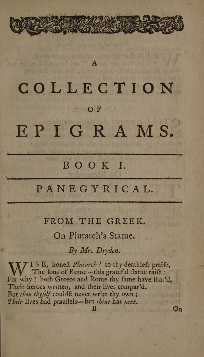 in On Oe Gan &amp; PANEG Y'RIC AL. FROM THE GREEK, On Plutarch’s Statue. By Mr. Dryden. YISE, honeft Plutarch / to thy deathlefs praife, ‘The fons of Rome —this grateful ftatue rai : For why ? both Greece and Rome thy fame have fhar’d, Their heroes written, and their lives compar’d. But shou thy/elf couldit never write thy own ; Their lives had. Sg tak: thine has none.