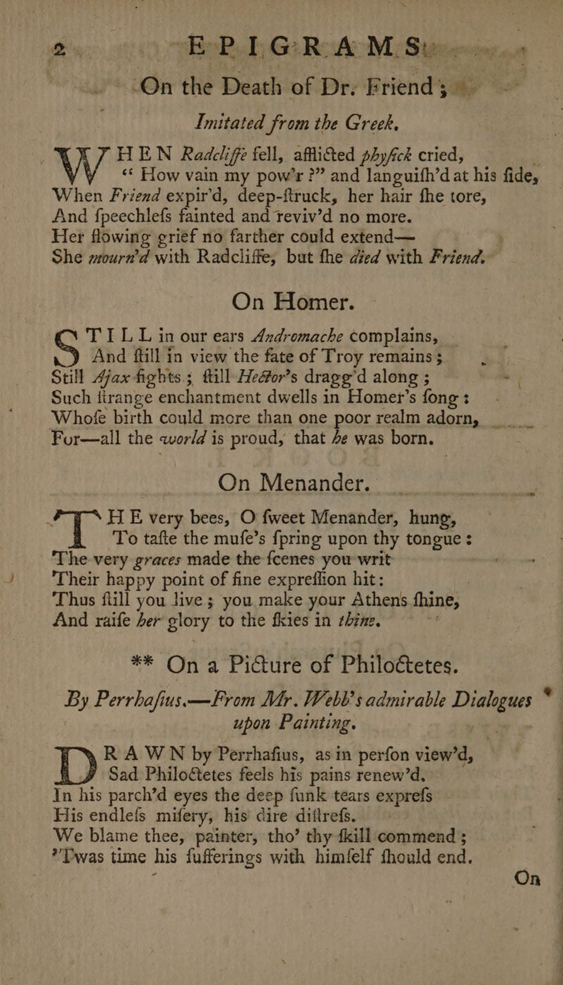 1% BR Ge Rofo MSeeewien | On the Death of Dr. Friend; Imitated from the Greek. HEN Radcliffe fell, affi&amp;ted phyfck cried, «© How vain my pow’r ?” and languifh’d at his fide, When Friend expir'd, deep-ftruck, her hair fhe tore, And fpeechlefs fainted and teviv'd no more. Her flowing grief no farther could extend— . She wrourn’d with Radcliffe, but the died with Friend. On Homer. TILL in our ears Andromache complains, S And ftill in view the fate of Troy remains ; Still Ajax fights ; fill Hedfor’s drage” d along ; - Such Arange enchantment dwells in Homer’s fong : Whofe birth could more than one poor realm adorn, _ For—all the world is proud, that 4e was born. On Menander. ae HE very bees, O fweet Menander, hung, To tafte the mufe’s {pring upon thy tongue : The very graces made the fcenes you writ Their happy point of fine expreflion hit: Thus flill you live ; you make your Athens thine, And raife her glory to the fkies in thine. ** On a Picture of Philoctetes. By Perrhafius.—From Mr. Webb's admirable — ” upon Painting. R A WN by Perrhafius, asin perfon view’d, Sad Philo&amp;etes feels his pains renew’d, In his parch’d eyes the deep funk tears exprefs His endlefs milery, his dire diftrefs. We blame thee, painter, tho’ thy {kill commend ; *’DPwas time his fufferings with himfelf fhould end. On