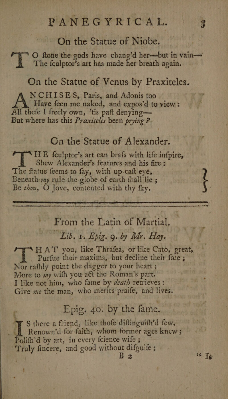 On the Statue of Niobe. 3 The fculptor’s art has made her breath again. On the Statue of Venus by Praxiteles. NCHISES, Paris, and Adonis too Have feen me naked, and expos’d to view: All thefe I freely own, ’tis paft denying— But where has this Praxiteles been prying ? Cn the Statue of Alexander. A a HE fculptor’s art can brafs with life infpire, Shew Alexander’s features and his fire : The ftatue feems to fay, with up-cait eye, Beneath: my rule the globe of earth fhall lie ; Be tou, O Jove, contented with thy fky. - t ae From the Latin of Martial. “Lib. 1 Epig. 9. by Mr. Hay. Purfue their maxims, but decline their fate ; Nor rathly point the dagger to your heart ;” ~ More to my wifh you act the Roman's part. I like not him, who fame by death retrieves : Give me the man, who merits praife, and lives. Epig. 40. by the fame. WT S there a friend, like thofe diftinguith’d few, _ 4 f Renown’d for faith, whom former ages knew ; Polith’d by art, in every fcience wife ; Truly fincere, and good ge difeuife ; 2 c é¢ Té