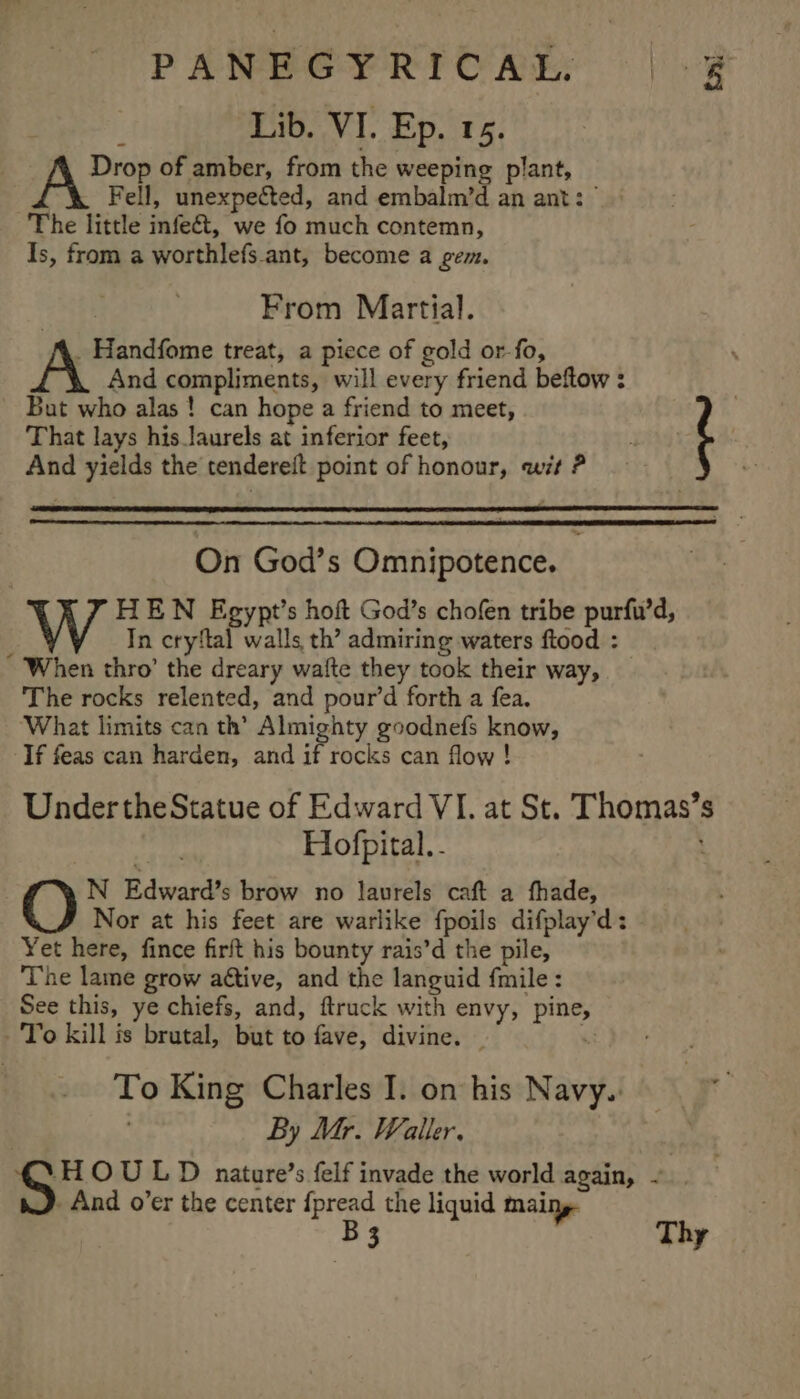 Lib. VI. Ep. 15. Drop of amber, from the weeping plant, Fell, unexpected, and embalm’d an ant: | The little infect, we fo much contemn, Is, from a worthlefs ant, become a gem. tn From Martial. . Handfome treat, a piece of gold or-fo, And compliments, will every friend beftow : But who alas! can hope a friend to meet, That lays his_laurels at inferior feet, | And yields the tendereft point of honour, wit ? On God’s Omnipotence. W HEN Egypt’s hoft God’s chofen tribe purfu’d, : In cryftal walls th’ admiring waters ftood : When thro’ the dreary walte they took their way, The rocks relented, and pour’d forth a fea. ‘What limits can th’ Almighty goodnefs know, If feas can harden, and # rocks can flow ! Under the Statue of Edward VI. at St. Thomas’s ee Hofpital.- N Edward’s brow no laurels caft a fhade, Nor at his feet are warlike fpoils difplay’d: Yet here, fince firft his bounty rais’d the pile, The lame grow attive, and the languid {mile : See this, ye chiefs, and, ftruck with envy, pine, -'To kill is brutal, but to fave, divine. | “i To King Charles I. on his Navy.” | By Mr. Waller. -HOULD nature’s felf invade the world again, - | ). And o’er the center {pread the liquid mainy- B 3 Thy