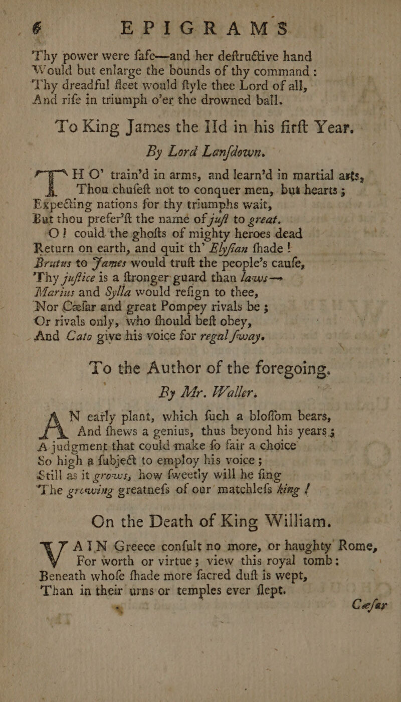 € EPIGRAMS ‘Thy power were fafe—and her deftruétive hand Would but enlarge the bounds of thy command : Thy dreadful feet would ftyle thee Lord of all, And rife in triumph o’er the drowned ball. To King James the Ild in his firft Year. } By Lord Lanfdown. H O” train’d in arms, and learn’d in martial asts, Thou chufeft not to conquer men, but hearts ; Expeéting nations for thy triumphs wait, But thou prefer’{t the namé of juf to great. ‘O} could the ghofts of mighty heroes dead te Return on earth, and quit th’ E/y/fan thade ! Brutus to Fames would truk the people’s caufe, Thy jufice is a ftronger guard than aws— Marius and Sylla would refign to thee, ‘Nor Cellar and great Pompey rivals be ; Or rivals only, who fhould beft obey, _fAnd Cato give his voice for regal fway. To the Author of the foregoing. By Mr. Waller. i N early plant, which fuch a bloffom bears, And fhews a genius, thus beyond his years 5 A judgment that could make fo fair achoice So high a fubje&amp; to employ his voice ; Still as it grows, how fweetly will he fing “The growing greatnefs of our matchlefs ting { On the Death of King William. ATN Greece confult no more, or haughty Rome, For worth or virtue; view this royal tomb: . Beneath whofe fhade more facred duft is wept, ; Than in their urns or temples ever iflept. — Ca/far