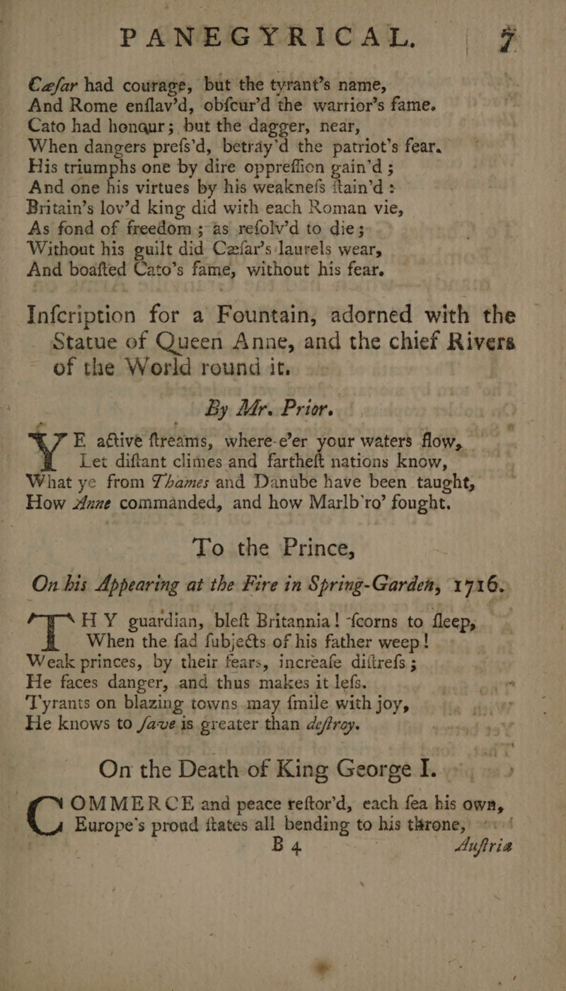 €zfar had courage, but the tyrant’s name, And Rome enflav’d, obfcur’d the warrior’s fame. Cato had henaur; but the dagger, near, When dangers prefs’d, betray’d the patriot’s fear. His triumphs one by dire oppreffion gain’d ; And one his virtues by his weaknefs itain’d : Britain’s lov’d king did with each Roman vie, As fond of freedom ; as refolv’d to die; Without his guilt did Czfar’s laurels wear, And boafted Cato’s fame, without his fear. Infcription for a Fountain, adorned with the _ Statue of Queen Anne, and the chief Rivers of the World round it, By Mr. Prior. e ? . E aétive ftreams, where-e’er your waters flow, @ Let diftant climes and fartheft nations know, — What ye from Y4ames and Danube have been taught, How ane commanded, and how Marlb’ro’ fought. To the Prince, On bis Appearing at the Fire in Spring-Garden, 1716. HY guardian, bleft Britannia! -{corns to fleep, | When the fad fubjects of his father weep! . Weak princes, by their fears, increafe diftrefs ; He faces danger, and thus makes it lefs. Tyrants on blazing towns may {mile with joy, He knows to /ave is greater than defray. On the Death of King George.» &gt; ‘ NOMMERCE and peace reftor’d, each fea his own, X_u Europe's prond itates all bending to his throne, B 4 | Auftria