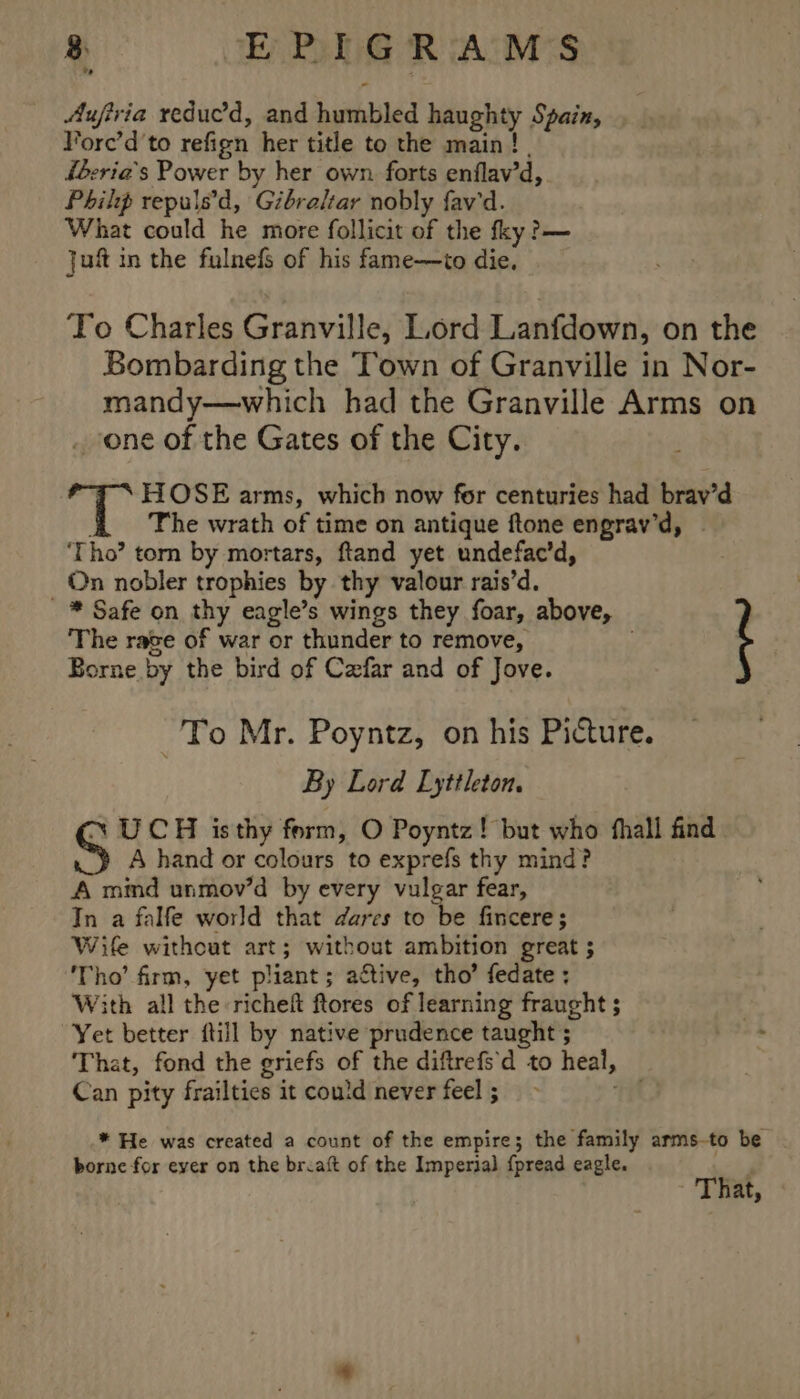 Aufiria reduc’d, and humbled haughty Spain, Vorc’d'to refign her title to the main! | iberia’s Power by her own forts enflav’d, Philip repulsed, Gibraltar nobly fav'd. What could he more follicit of the fky?— ju in the fulnefs of his fame—to die. To Charles Granville, Lord Lanfdown, on the Bombarding the Town of Granville in Nor- mandy—which had the Granville Arms on . one of the Gates of the City. 7 &lt; HOSE arms, which now for centuries had brav’d The wrath of time on antique ftone engrav’d, | ‘Tho’ torn by mortars, ftand yet undefac’d, On nobler trophies by thy valour rais’d. -* Safe on thy eagle’s wings they foar, above, i The rave of war or thunder to remove, Borne by the bird of Cefar and of Jove. To Mr. Poyntz, on his Picture. By Lord Lyttleton. ~ UCH isthy form, O Poyntz! but who fhall find. A hand or colours to exprefs thy mind? A mimd unmov’d by every vulgar fear, In a falfe world that dares to be fincere; Wife without art; without ambition great ; ‘Tho’ firm, yet pliant; active, tho’ fedate ; With all the richeft ftores of learning fraught ; Yet better {till by native prudence taught 5 That, fond the griefs of the diftrefs'd to heal, Can pity frailties it could never feel; ~ Tit * He was created a count of the empire; the family arms-to be borne for ever on the brcaft of the Imperial {pread eagle. a7 That,