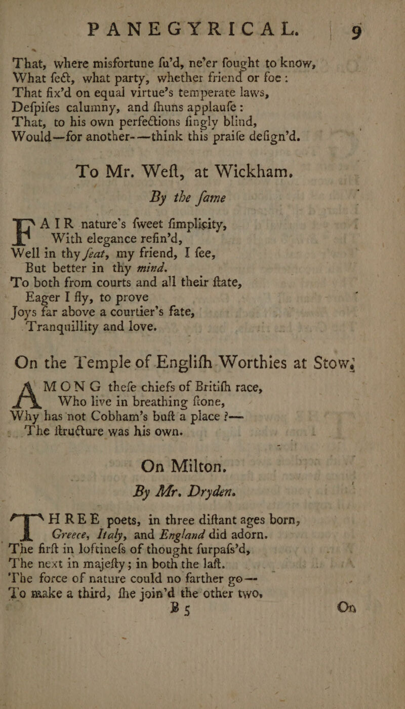 That, where misfortune fu’d, ne’er fought to know, What fect, what party, whether friend or foe: That fix’d on equal virtue’s temperate laws, Defpifes calumny, and fhuns applaufe : That, to his own perfections fingly blind, Would—for another-—think this praile defign’d. To Mr. Weft, at Wickham. fi, By the fame F AIR nature’s fweet fimplicity, With elegance refin’d, Well in thy /eat, my friend, I fee, But better in thy mind. 'To both from courts and all their ftate, Eager I fly, to prove Joys far above a courtier’s fate, Tranquillity and love. On the Temple of Englifh Worthies at Stow; ' MON G thefe chiefs of Britifh race, Who live in breathing ftone, Why has not Cobham’s buft a place ?— The ttructure was his own. On Milton. By Mr. Dryden. H REE poets, in three diftant ages born, . Greece, Italy, and England did adorn. The firft in loftinefs of thought furpafs’d, ‘The next in majefty; in both the laft. The force of nature could no farther go—- To make a third, fhe join’d the other two, Bs On