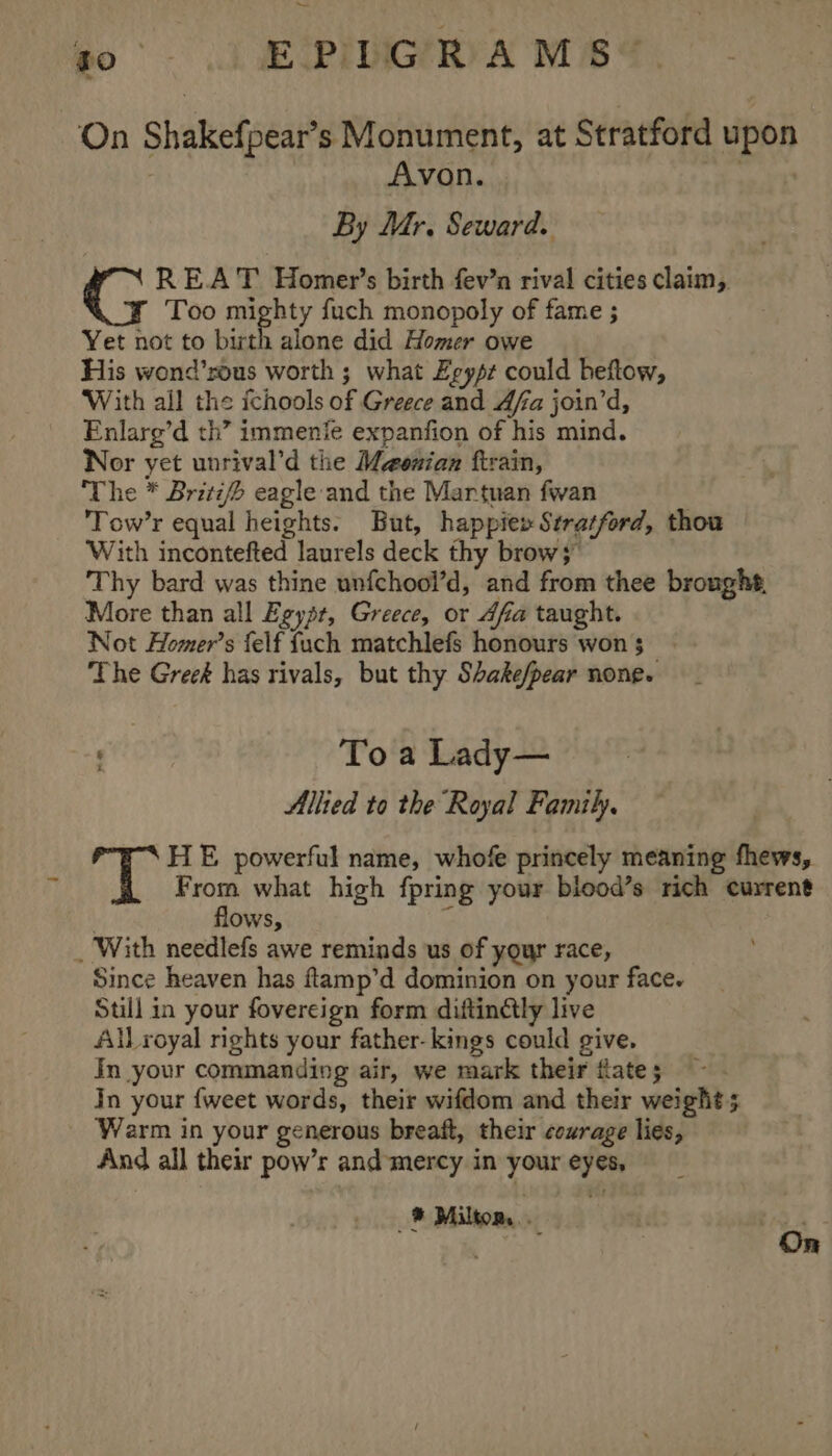 _— po J EPICA MBS, ‘On Shakefpear’s Monument, at Stratford upon Avon. yee By Mr. Seward. REAT Homer’s birth fev’n rival cities claim, Too mighty fuch monopoly of fame ; Yet not to birth alone did Homer owe His wond’rous worth ; what Egypt could heftow, With all the ichools of Greece and Afa join’d, Enlarg’d th’ immenie expanfion of his mind. Nor yet unrival’d the Maouian ftrain, The * Britz/ eagle and the Martuan fwan Tow’r equal heights. But, happie» Stratford, thou With incontefted laurels deck thy brow 3” Thy bard was thine unfchool’d, and from thee broughs, More than all Egysr, Greece, or 4fa taught. Not Homer’s felf fuch matchlefs honours won $ The Greek has rivals, but thy Shake/pear none. | To a Lady— Allied to the Royal Family. HE powerful name, whofe princely meaning fhews, From what high fpring your biood’s rich current flows, a _ With needlefs awe reminds us of your race, Since heaven has ftamp’d dominion on your face. Still in your fovereign form diftinétly live AlLroyal rights your father- kings could give, In your commanding air, we mark their flate 5 Jn your {weet words, their wifdom and their weight; Warm in your generous breaft, their courage lies, And all their pow’r and mercy in your eyes, ® Miltom,