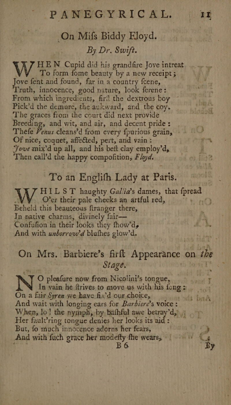 On Mifs Biddy Eloyd. | By Dr. Swift. W HEN Cupid did his grandfire Jove intreat _To form fome beauty by a new receipt 5 ty fent and found, far in a country fcene, ruth, innocence, good nature, look ferene: From which ingredients, firf the dextrous boy ~ Pick’d the demure, the aukward, and the coy. ‘The graces from the court did next provide ae the: Breeding, and wit, and air, and decent pride: | Thefe Venus cleans’d from every fpurious grain, -~ © } Of nice, coquet, affeéted, pert, and vain : ie Jove mix’d up all, and his beft clay employ’d, Then call’d the happy compofition, Floyd. To an Englith Lady at Paris. W HIL ST haughty Gal/ia’s dames, that {pread &lt; Over their pale cheeks an artful red, _ + at) Beheld this beauteous ftranger there, In native charms, divinely fair— \ Confufion in their looks they fhow’d, hi. } And with anborrow’d bluthes glow’d. On Mrs. Barbiere’s firft Appearance on. the Stage. * » Y O pleafure now from Nicolini’s tongue, sy Tn vain he itrives to move us with his fong&gt; . .., On a fair Syren we have fix’d our choice, And wait with longing ears for Bardiere’s voice : When, lo! the nyjnph, by bathful awe betray’d, Her faulvring tongue denies her looks its hy ay But, fo much innocence adorns her fears, &gt; And with fuch grace her ni at wears, 0004 “4 : . ’ 2 f Mis NEES . o