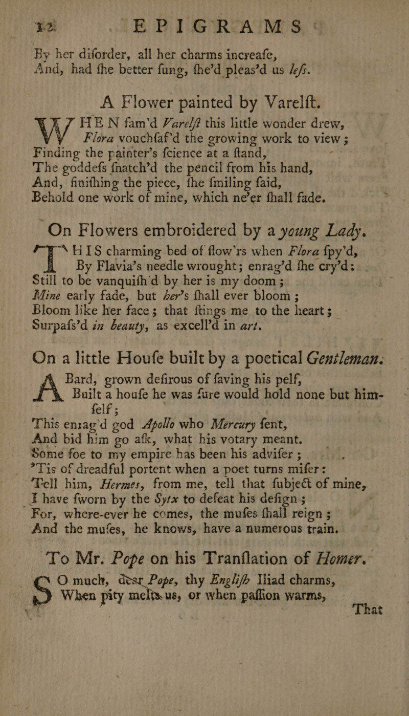 By her diforder, all her charms increafe, And, had fhe better fung, fhe’d pleas’d us /f. A Flower painted by Varelft. HE N fam’d Vare/f this little wonder drew, . Flora vouchfaf’d the growing work to view ; Finding the painter’s fcience at a ftand, ’ The goddefs fnatch’d the pencil from his hand, And, finithing the piece, the fmiling faid, Behold one work of mine, which ne’er fhall fade. On Flowers embroidered by a young Lady. “S HIS charming bed of flow’rs when Flora {py’d, By Flavia’s needle wrought; enrag’d hhe cry’d:. . Still to be vanquifh'd by her is my doom ; Mine early fade, but 4er’s fhall ever bloom ; Bloom like her face; that ftings me to the heart; | Surpafs’d iz beauty, as excelld in art. | On a little Houfe built by a poetical Gentleman. Bard, grown defirous of faving his pelf, A Built a houfe he was fure would hold none but him- felf ; This en:ag’d god Apollo who Mercury fent, And bid him go afk, what his votary meant. Some foe to my empire has been his advifer ; *Tis of dreadful portent when a poet turns mifer: Tell him, Hermes, from me, tell that fubject of mine, E have fworn by the Sytx to defeat his defign ; : For, where-ever he comes, the mufes fhall reign ; And the mufes, he knows, have a numerous train. To Mr. Pope on his Tranflation of Homer. ; O much, dear Pope, thy Engli/h Iliad charms, When pity melis.us, or when paflion warms, ‘3 . at