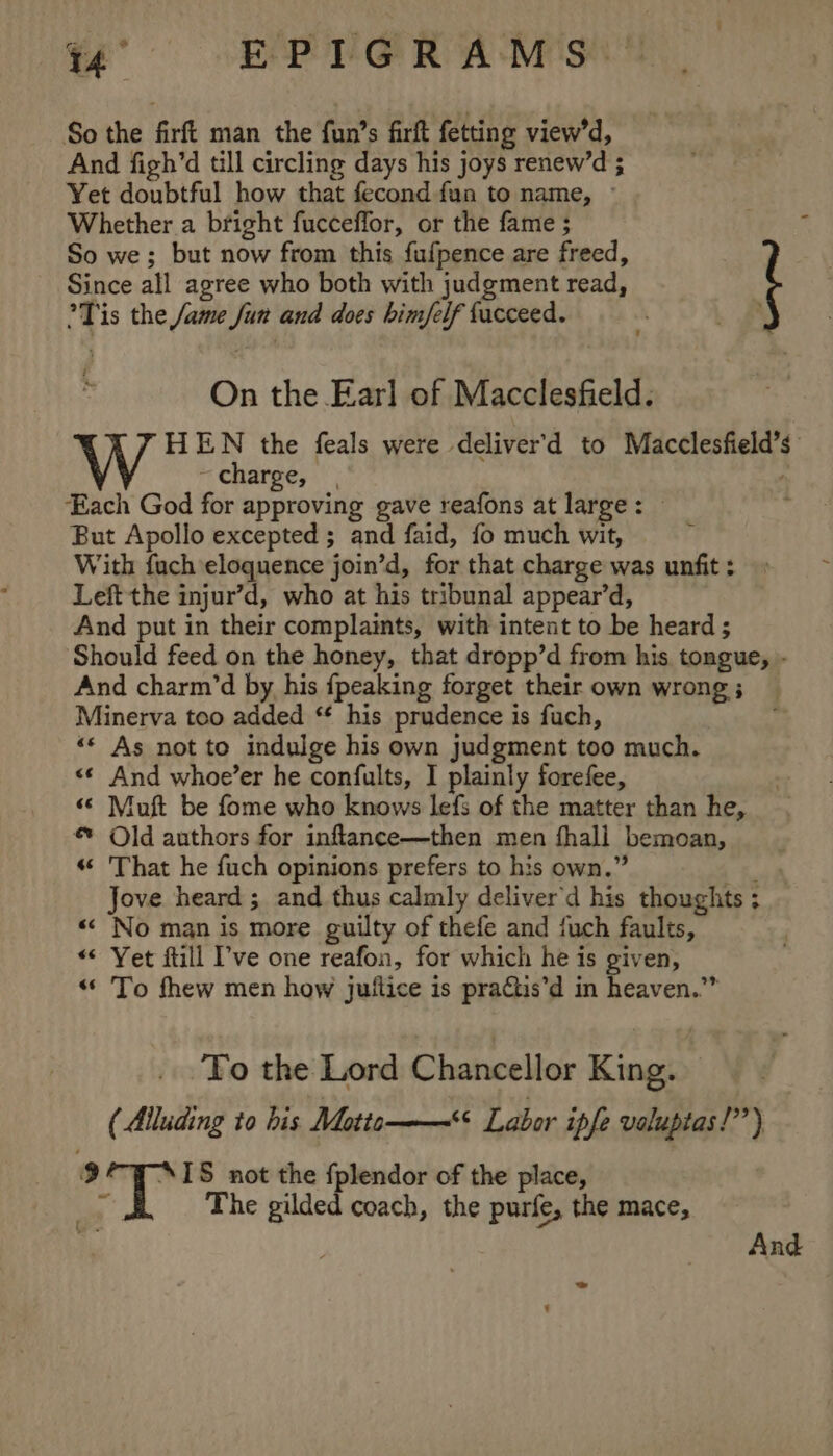 vw ~~ EPTG@R A-M's’” So the firft man the fun’s firft fetting view’d, And figh’d till circling days his joys renew’d ; Yet doubtful how that fecond fua to name, © Whether a bright fucceffor, or the fame ; So we; but now from this fufpence are freed, Since all agree who both with judgment read, °Tis the Jame Jun and does him/felf facceed. i : On the Earl of Macclesfield. HEN the feals were deliver’'d to Macclesfield’s charge, | 2 ‘Each God for approving gave reafons at large: © But Apollo excepted ; and faid, fo much wit, , With fuch eloquence join’d, for that charge was unfit ; Left the injur’d, who at his tribunal appear’d, And put in their complaints, with intent to be heard ; Should feed on the honey, that dropp’d from his tongue, - And charm’d by his {peaking forget their own wrong ; Minerva too added ‘* his prudence is fuch, “« As not to indulge his own judgment too much. &lt;¢ And whoe’er he confults, I plainly forefee, “© Muft be fome who knows lefs of the matter than he, Old authors for inftance—then men fhall bemoan, « That he fuch opinions prefers to his own.” ¥e Jove heard ; and thus calmly deliver'd his thoughts ; «&lt; No man is more guilty of thefe and fuch faults, “&lt; Yet ftill ’'ve one reafon, for which he is given, “To fhew men how juttice is praGtis’d in heaven.” To the Lord Chancellor King. (Alluding to bis Motta——“ Labor ipfe valuptas!’”) 9 “IS not the fplendor of the place, ” I The gilded coach, the purfe, the mace, And