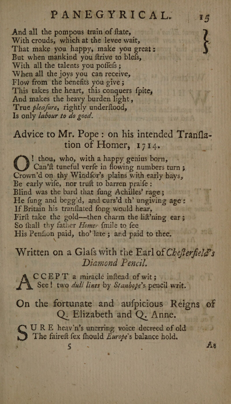 : 18 And all the pompous train of ftate, | With crouds, which at the levee wait, 7 ‘That make you happy, make you great: But when mankind you ftrive to blefs, With all the talents you poffefs; When all the joys you can receive, Flow from the benefits you give ; This takes the heart, this conquers {pite, And makes the heavy burden light, True pleafure, tightly underftood, Is only dabour to do good. Advice to Mr. Pope: on his intended Tranfla- tion of FHlomer, 1714. ! thou, who, with a happy. genius born, Can’ft tuneful verfe in flowing numbers turn ; Crown’d on thy Windfor’s plains with early bays, Be early wife, nor truft to barren praife: Blind was the bard that fung Achilles’ rage; He fung and begg’d, and curs’d th’ ungiving age: If Britain his tranflated fong would hear, Firft take the gold—then charm the lif?ning ear ; So fhall thy father Homer {mile to fee | His Pension paid, tho’ late ; and paid to thee. Written on a Glafs with the Earl of Chefterfield’s Diamond Pencil, 3 CCEPT a miraclé inftead of wit; | See! two dull lines by Stanbope’s pencil writ. On the fortunate and aufpicious Reigns of | Q: Elizabeth and Q. Anne. C U RE heav’n’s unerring voice decreed of old = . » The faireft fex fhould Europe's balance hold,