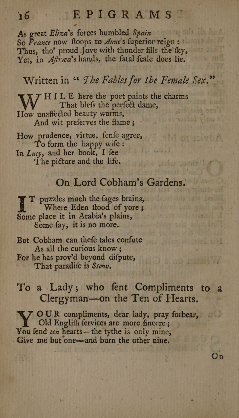 - As great Eliza’s forces humbled Saiz So France now ftoops to Axze’s fuperior reign : | Thus, tho’ proud Jove with thunder fills the tky, Yet, in 4f/rea’s hands, the fatal fcale does lie, Written in ** The Fables for the Female Sex.” HILE here the poet paints the charms ~ That blefs the perfe&amp; dame, How unaffected beauty warms, And wit preferves the fame; - How prudence, virtue, fenfe agree, To form the happy wife : In Lucy, and her book, I fee ‘The picture and the life. On Lord Cobham’s Gardens, T puzzles much the fages brains, Where Eden ftood of yore ; Some place it in Arabia’s plains, Some fay, it is no more. But Cobham can thefe tales confute As all the curious know ; For he has prov’d beyond difpute, That paradife is Szow. To a Lady; who fent Compliments to a Clergyman—on the Ten of Hearts. Y OUR compliments, dear lady, pray forbear, Old Englith fervices are more fincere ; You fend zen hearts—the tythe is only mine, — -Give me but one—and burn the other nine. On