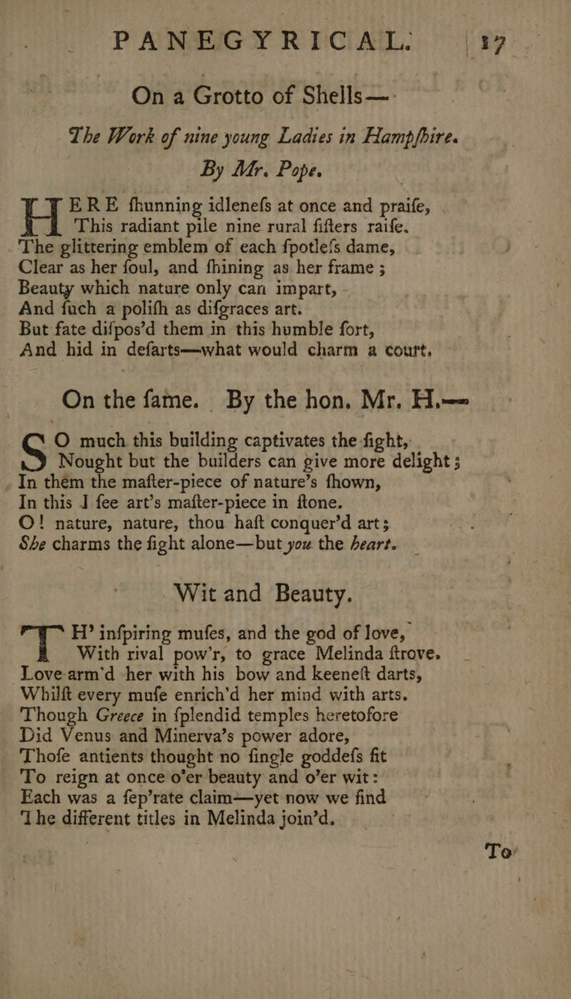 Ona Grotto of Shells —- The Work of nine young Ladies in Hampfbire. By Mr. Pope. | Wy ERE fhunning idlenefs at once and praife, This radiant pile nine rural fifters raife. The glittering emblem of each fpotle{s dame, ; Clear as her foul, and fhining as her frame ; Beauty which nature only can impart, And fach a polifh as difgraces art. But fate difpos’d them in this humble fort, And hid in defarts—what would charm a court, On the fame. By the hon, Mr. H.—= O much this building captivates the fight, S Nought but the builders can give more delight ; In them the mafter-piece of nature’s fhown, In this J fee art’s mafter-piece in ftone. ©! nature, nature, thou haft conquer’d art; She charms the fight alone—but you the heart. Wit and Beauty. H? infpiring mufes, and the god of love, With rival pow’r, to grace Melinda ftrove. Love-arm’d her with his bow and keeneft darts, Whilft every mufe enrich’d her mind with arts. Though Greece in {fplendid temples heretofore Did Venus and Minerva’s power adore, Thofe antients thought no fingle goddefs fit To reign at once o’er beauty and o’er wit: Each was a fep’rate claim—yet now we find ‘The different titles in Melinda join’d. To