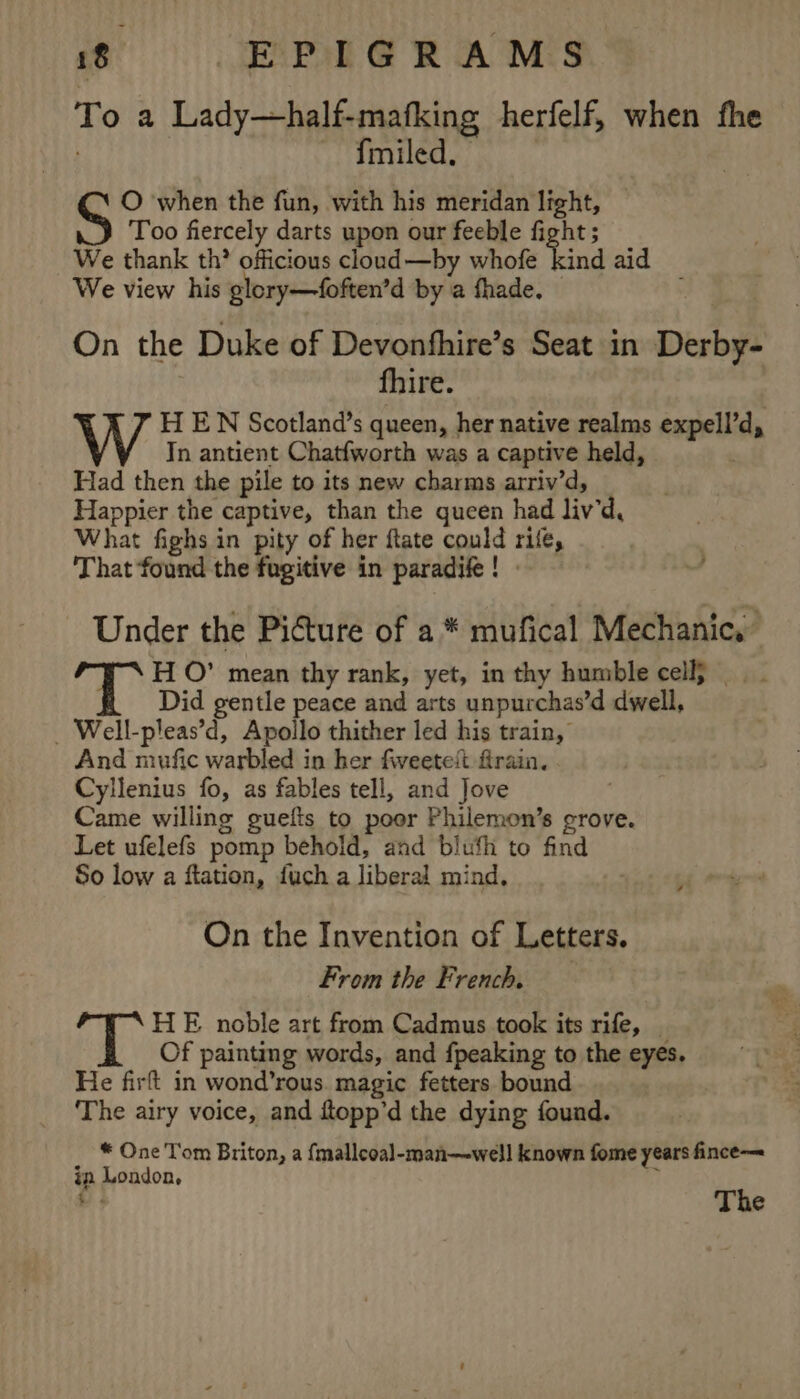 To a Lady—half-mafking herfelf, when fhe ~ Tmiled. O when the fun, with his meridan light, Too fiercely darts upon our feeble fight ; We thank th? officious cloud—by whofe aie aid We view his glory—foften’d by a fhade. On the Duke of Devonfhire’s Seat in Derby- fhire. H EN Scotland’s queen, her native realms expell’d, Tn antient Chatfworth was a captive held, Had then the pile to its new charms arriv’d, Happier the captive, than the gueen had liv’d, What fighs in pity of her ftate could rife, That found the fugitive in paradife! Under the Picture of a * mufical Mechanic, ‘TT H O° mean thy rank, yet, in thy humble cell}. Did gentle peace and arts unpurchas’d dwell, _ Well-pleas’d, Apollo thither led his train, And mufic warbled in her fweetett firain. Cyllenius fo, as fables tell, and Jove Came willing guefis to poor Philemon’s grove. Let ufelefs pomp behold, and blufh to find So low a ftation, fuch a liberal mind. On the Invention of Letters. From the French, HE noble art from Cadmus took its rife, Of painting words, and {peaking to the eyes. He firft in wond’rous. magic fetters bound The airy voice, and ftopp’d the dying found. * One Tom Briton, a {malleoal-man—well known fome years fince— in London, é dt The