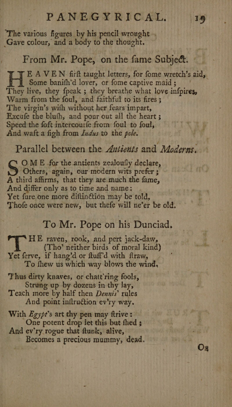 / The various figures by his pencil wrought .. From Mr. Pope, on the fame Subject. | EAVEN firft taught letters, for fome wretch’s aid, Some banifh’d lover, or fome captive maid ; They live, they fpeak ; they breathe what love infpires, Warm from the foul, and faithful to its fires ; The virgin’s wifh without her fears impart, Excufe the bluth, and pour out all the heart ; Speed the foft intercourfe from foul to foul, And waft a figh from Judus to the pole. Parallel between the Autients and Moderns. OME for the antients zealoufly declare, ~) Others, again, our modern wits prefer ; A third affirms, that they are.much the fame, And differ only as to time and name: Yet fure one more diftin&amp;tion may be told, Thofe once were new, but thefe will ne’er be old. To Mr. Pope on his Dunciad. HE raven, rook, and pert jack-daw, | (Tho’ neither birds of moral kind) ” Yet ferve, if hang’d or ftuff'd with ftraw, ; To fhew us which way blows the wind, Thus dirty knaves, or chatt’ring fools, Strung up by dozens in thy lay, Teach more by half then Denzis’ rules And point inflruétion ev’ry way. With Egypt's art thy pen may ftrive: One potent drop let this but fhed ; And ev'ry rogue that ftunk, alive, Becomes a precious mummy, dead. Vb