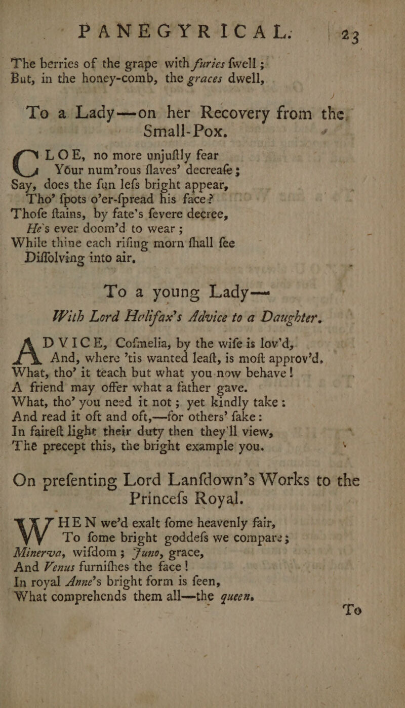 The berries of the grape with furies {well ; But, in the honey-comb, the graces dwell, To a Lady—on her Recovery from the, Small-Pox. é LOE, no more unjuftly fear Y6ur num’rous flaves’ decreafe ; Say, does the fun lefs bright appear, Tho’ {pots o’er-fpread his face? Thofe ftains, by fate’s fevere decree, He's ever doom’d. to wear ; While thine each rifing morn fhall fee Diffolving into air, To a young Lady— With Lord Holfax’s Advice to a Daughter. DVICE, Cofmelia, by the wife is lov'd, And, where ’tis wanted leaft, is moft approv’d. What, tho’ it teach but what you-now behave! A friend may offer what a father gave. What, tho’ you need it not ;. yet kindly take: And read it oft and oft,—for others’ fake: In faireft light their duty then they'll view, ‘ The precept this, the bright example you. \ On prefenting Lord Lanfdown’s Works to the Princefs Royal. HEN we'd exalt fome heavenly fair, To fome bright goddefs we compare ; Minerva, wifdom ; Funo, grace, And Venus furnifhes the face ! In royal Avne’s bright form is feen, What comprehends them all—the queen,