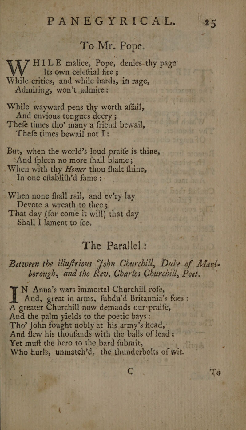 To Mr. Pope. HILE malice, Pope, denies-thy page Its own celeftial fire ; While critics, and while bards, in rage, Admiring, won’t admire: While wayward pens thy worth affail, And envious tongues decry ; Thefe times tho’ many a friend bewail, ‘Thefe times bewail not I: But, when the world’s loud praife is thine, “And fpleen no more fhall blame; .When with thy Homer thou fhalt thine, In one eftablifh’d fame: - When none fhall rail, and ev’ry lay Devote a wreath to thee 5 That day (for come it will) that day Shail I lament to fee. ; The Parallel : _ Between the illuftrious Fobn Churchill, Duke of Marl. borough, and the Rev. Charles Churchill, Poet. * N Anna’s wars immortal Churchill rofe, A And, great in arms, fubdu’d Britannia’s foes : A greater Churchill now demands our-praife, And the palm yields to the poetic bays: Tho’ John fought nobly at his army’s head, And flew his thoufands with the balls of lead : Yet muft the hero to the bard fubmit, an Who hurls, unmatch’d, the thunderbolts of wit. Cc. | Ve