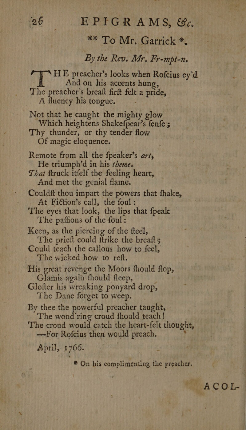 ** To Mr. Garrick *, By the Rev. Mr. Fr-mpt-n. Ty: H E preacher’s looks when Rofcius ey’d ‘ And on his accents hung, The preacher’s breaft firft felt a pride, A fluency his tongue. - Not that he caught the mighty glow Which heightens Shakefpear’s fenfe ; Thy thunder, or thy tender flow Of magic eloquence. Remote from all the fpeaker’s art, He triumph’d in his theme. That ftruck itfelf the feeling heart, And met the genial flame. Couldft thou impart the powers that fhake, At Fiétion’s call, the foul: The eyes that look, the lips that fpeak — The paflions of the foul : Keen, as the piercing of the fteel, The prieft could ftrike the breaits Could teach the callous how to feel, The wicked how to reft. His great revenge the Moors fhould ftop, Glamis again fhould fleep, Glofter his wreaking ponyard drop, The Dane forget to weep. By thee the powerful preacher taught, The wond ring croud fhould teach! The croud would catch the heart-felt thought, —For Rofcius then would preach. r, April, 1766. . # On his complimenting the preacher. A C O-L-