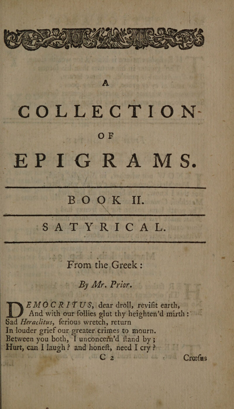 BOOK II. \ SAT-Y RICA L. From the. Greek : By Mr. Prior. EMOCRITUS, dear droll, revifit earth, And with our follies glut thy heighten’d mirth :° Sad Heraclitus, ferious wretch, return In touder grief our greater crimes to mourn. Between you both, I unconcern’d ftand by ; Hurt, can I laugh? and honeft, need I cry? ae C2 Creefs