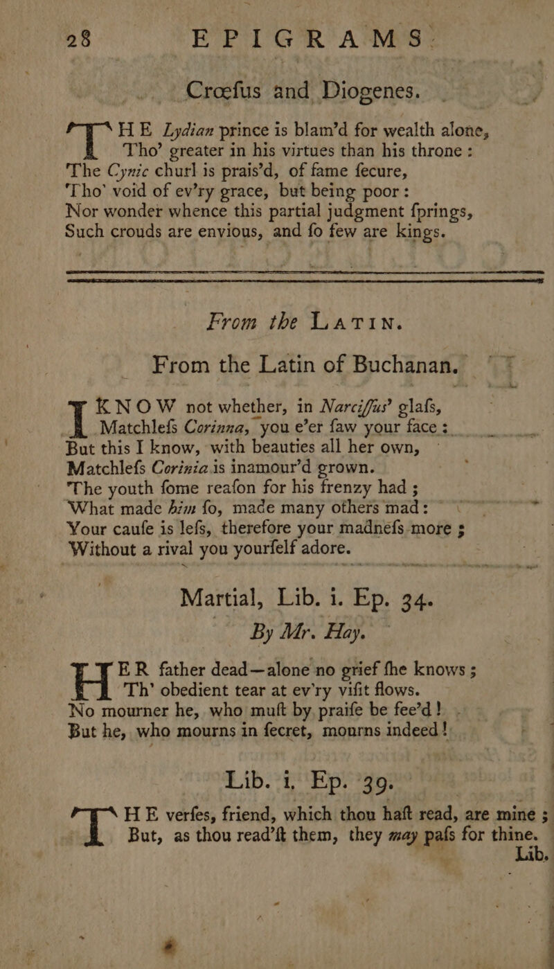 Croefus and Diogenes. HE Lydian prince is blam’d for wealth alone, Tho’ greater in his virtues than his throne : The Cynic chur] is prais’d, of fame fecure, ‘Tho’ void of ev’ry grace, but being poor: Nor wonder whence this partial judgment fprings, Such crouds are envious, and fo few are kings. From the Latin. From the Latin of Buchanan. KNOW not whether, in Narciffus’ glafs, Matchlefs Corinna, you e’er faw your face :. But this I know, with beauties all her own, Matchlefs Corizia.is inamour’d grown. The youth fome reafon for his frenzy had ; ‘What made Aim fo, made many others mad: ©“ ~ * Your caufe is lefs, therefore your madnefs more ; Without a rival you yourfelf adore. Martial, Lib. 1. Ep. 34. By Mr. Hay. ER father dead—alone no grief fhe knows ; E Th’ obedient tear at ev'ry vifit flows. No mourner he, who mutt by, praife be fee’d! - But he, who mourns in fecret, monrns indeed! 2 BL he eg Sh oy abe 2 HE verfes, friend, which thou hatt read, are mine 3 But, as thou read’ft them, they may pafs for oe ie «