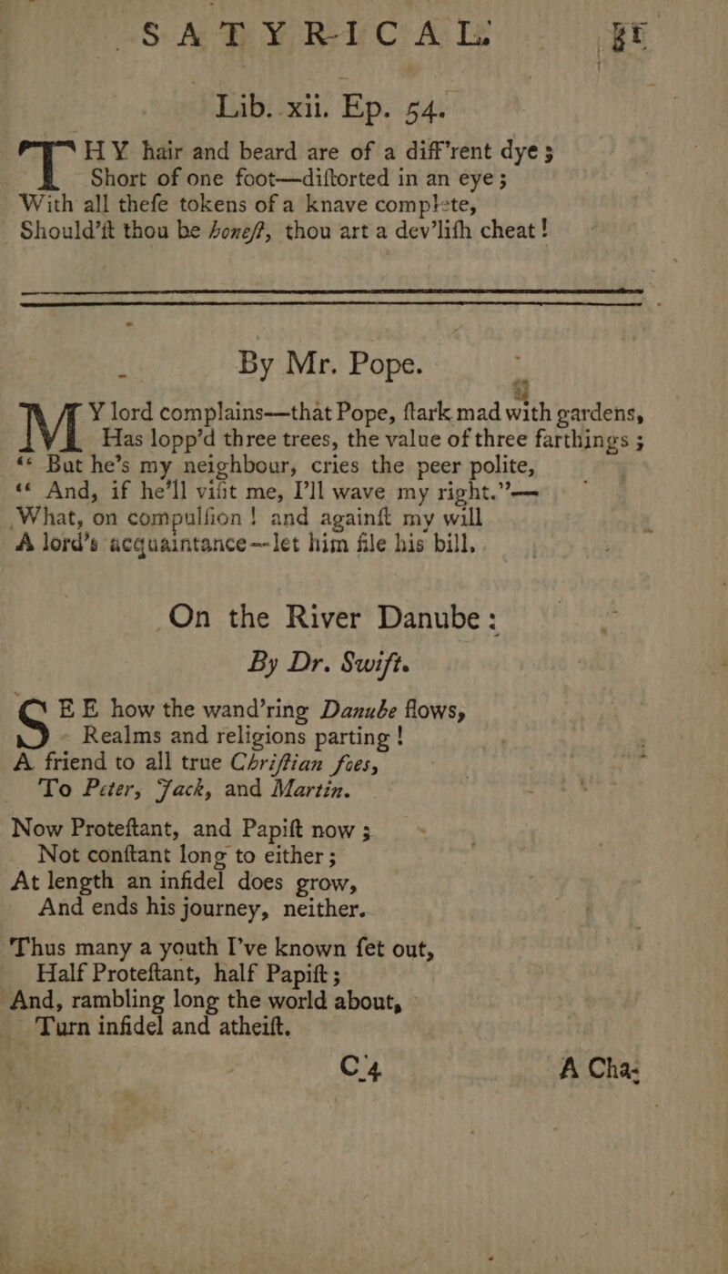 VS: Ace MOREY CAR .- Lib. xii. Ep. 54. HY hair and beard are of a diffrent dye $5 Short of one foot—diftorted in an eye ; With all thefe tokens of a knave comp!te, Should’ft thou be Aone/?, thou art a dev’lifh cheat ! By Mr. Pope. Y lord complains-—that Pope, ftark mad ith gardens, Has lopp’d three trees, the value of three farthings ; «* But he’s my neighbour, cries the peer polite, «« And, if he'll vifit me, Pll wave my right.’ What, on compulfion! and againft my will A lord’s acquaintance—-let him file his bill, 44 On the River Danube: By Dr. Swift. E E how the wand’ring Danube flows, Realms and religions parting ! A friend to all true Chrifian foes, To Peter, Jack, and Martin. Now Proteftant, and Papift now ; Not conftant long to either ; At length an infidel does grow, And ends his journey, neither. Thus many a youth I’ve known fet out, _ Half Proteftant, half Papift; And, rambling long the world about, Turn infidel and atheift. C4 A Cha- ae Say