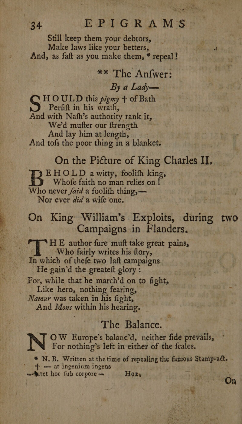 Still keep them your debtors, | Make laws like your betters, ae And, as faft as you make them, * repeal ! ** The Anfwer: By a Lady— H OULD this pigmy + of Bath Perfift in his wrath, And with Nafh’s authority rank it, We'd mutter our ftrength And lay him at length, And tofs the poor thing in a blanket. On the Picture of King Charles IT. B EHOLD awitty, foolifh king, Whofe faith no man relies on! Who never /aid a foolifh thing, — Nor ever did a wife one. On King William’s Exploits, during two Campaigns in Flanders. , HE author fure muft take great pains, ‘Who fairly writes his ftory, “4 In which of thefe two laft campaigns. He gain’d the greateft glory : For, while that he march’d on to fight, . Like hero, nothing fearing, Namur was taken in his fight, And Mons within his hearing. The Balance. . OW Europe's balane’d, neither fide prevails, For nothing’s left in either of the fcales. * N.B. Written at the time of repealing the famous Stamp-act. ‘+ — at ingenium ingens weefutet hoc fub corpore-= Hor, , On