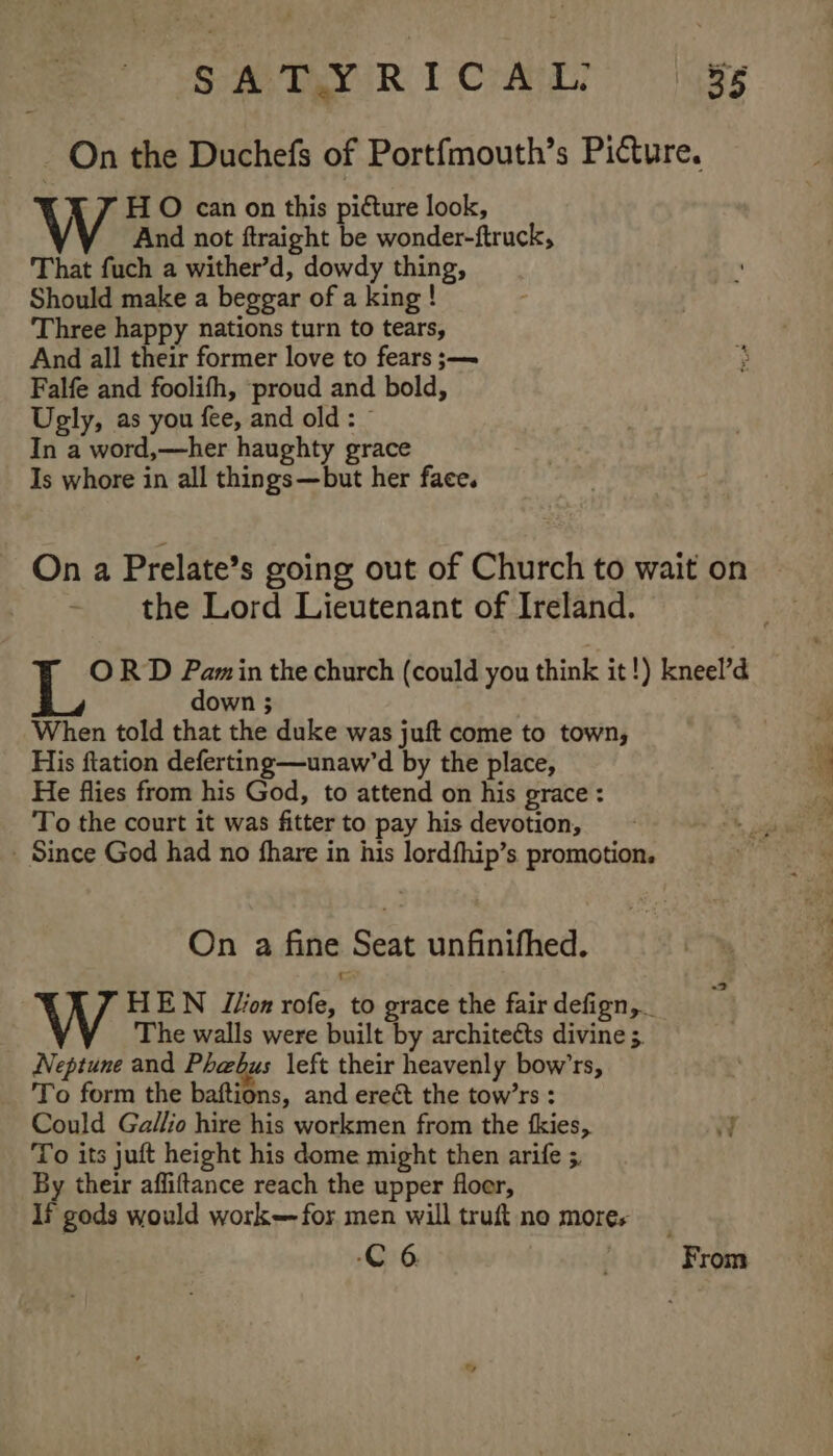 _ On the Duchefs of Portfmouth’s Picture. H O can on this picture look, W And not ftraight be wonder-ftruck, That fuch a wither’d, dowdy thing, Should make a beggar of a king! Three happy nations turn to tears, And all their former love to fears ;— Falfe and foolifh, proud and bold, Ugly, as you fee, and old: © In a word,—her haughty grace Is whore in all things—but her face. On a Prelate’s going out of Church to wait on the Lord Lieutenant of Ireland. ORD des in the church (could you think it!) kneel’d own ; When told that the duke was juft come to town, His ftation deferting—unaw’d by the place, He flies from his God, to attend on his grace : To the court it was fitter to pay his devotion, Since God had no fhare in his lordfhip’s promotion. On a fine Seat unfinifhed. HEWN J/on rofe, to grace the fair defign, The walls were built by architects divine 5. Neptune and Phebus left their heavenly bow’rs, To form the baftions, and ereét the tow’rs : Could Gallio hire his workmen from the fkies, Y To its juft height his dome might then arife ;. By their affiftance reach the upper floer, If gods would work—for men will truft no mores C6 ' From