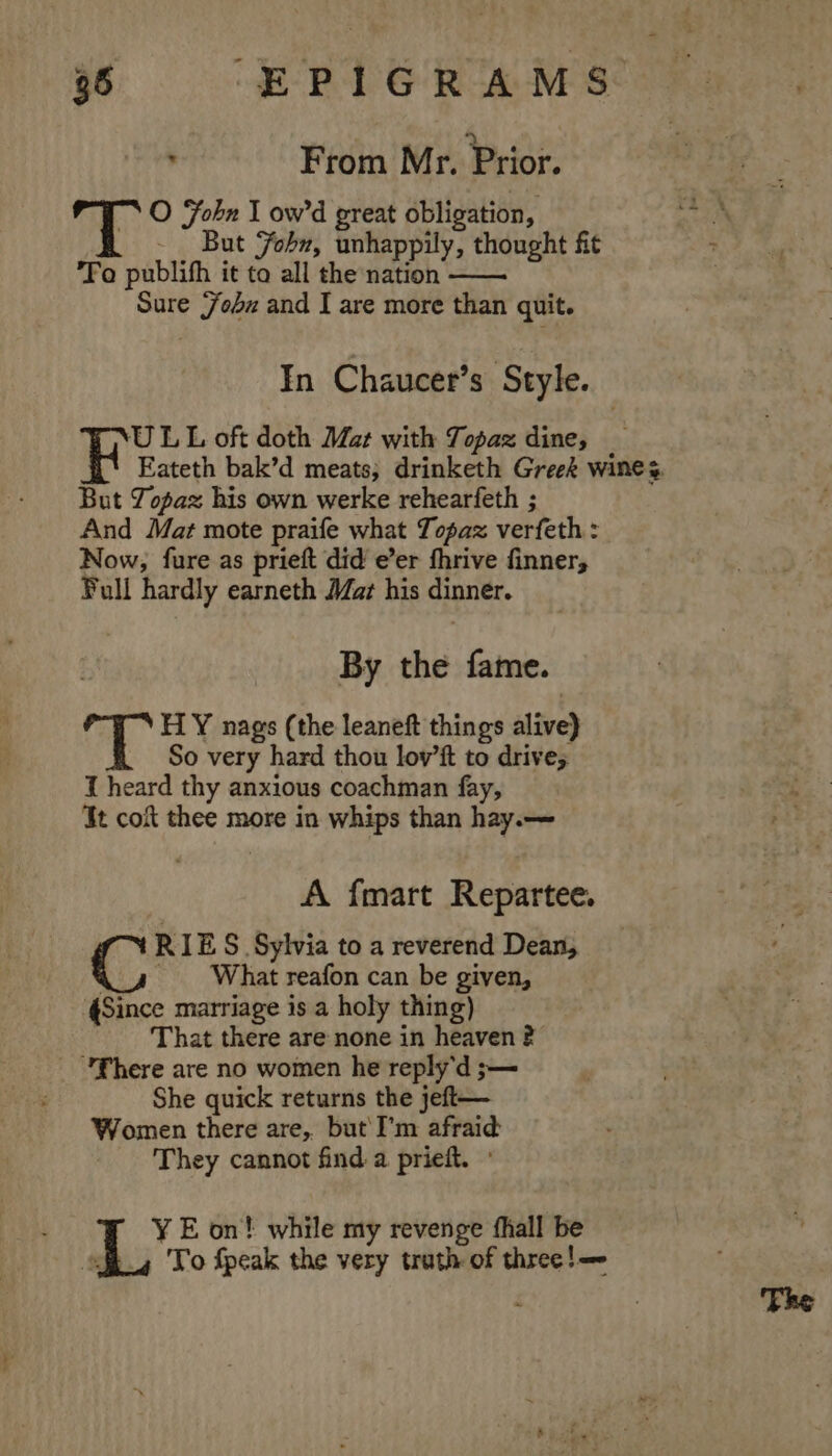 From Mr. Prior. TT O Fobn I ow’'d great obligation, - But Yohn, unhappily, thought fit Fo publifh it to all the nation —— Sure {7obz and I are more than quit. In Chaucer’s Style. ULL oft doth Mat with Topaz dine; Eateth bak’d meats; drinketh Greek wines But Topaz his own werke rehearfeth ; And Mat mote praife what Topaz verfeth : Now, fure as prieft did e’er fhrive finner, Full hardly earneth Mat his dinner. By the fame. 4 HY nags (the leaneft things alive) So very hard thou lov’ft to drive; J heard thy anxious coachman fay, Jt coit thee more in whips than hay.— A {mart Repartee. RIES Sylvia to a reverend Dean, C _ What reafon can be given, «Since marriage is a holy thing) That there are none in heaven ? _ fhere are no women he reply'd ;— She quick returns the jeft— Women there are, but'I’m afraid They cannot find a prieft. » ¥ E on! while my revenge fhall be sfh.4 To fpeak the very truth of three!—