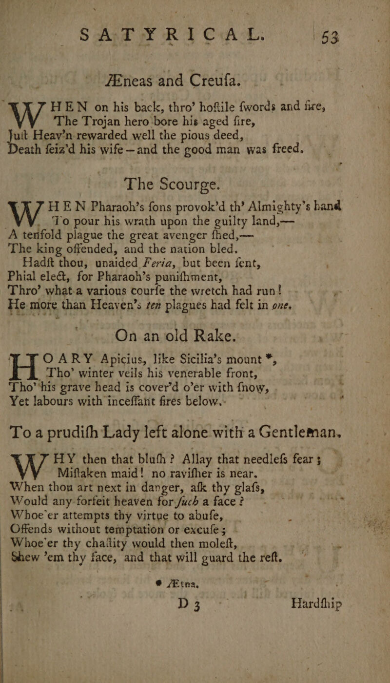 —e ‘ o- SAT FY RICAL [53° ZEneas and Creufa. HEN on his back, thro’ hoftile {words and fire, The Trojan hero bore his aged fire, oe Heav’n rewarded well the pious deed, eath feiz’d his wife—and the good man was freed. The Scourge. ‘7 HEN Pharaoh’s fons provok’d th’ Almighty’s hand . To pour his wrath upon the guilty land,— The king offended, and the nation bled. Hadft thou, unaided Feria, but been fent, Phial ele&amp;t, for Pharaoh’s punifhment, Thro’ what-a various courfe the wretch had run! Fle. more than Heaven’s ten plagues had felt in oxe. On an old Rake. O ARY Apicius, like Sicilia’s mount *, _ Tho’ winter veils his venerable front, ; Tho’'his grave head is cover’d o’er with fnow, : Yet labours with inceffant fires below.. ~ r To a prudith Lady left alone with a Gentleman. W HY then that blah ? Allay that needlefs fear 5 Miftaken maid! no ravifher is near, When thou art next in danger, afk thy glafs, . Would any forfeit heaven forjuch aface? - Writs Whoe’er attempts thy virtue to abufe, | Offends without temptation or excule; - Shew ’em thy face, and that will guard the reft. @ ‘Etna, 1&gt; Ht haa tt Hardfhip