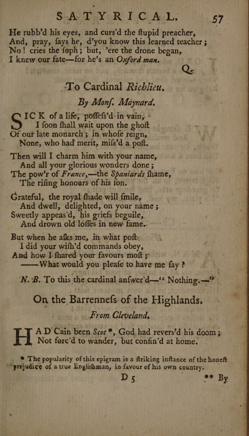 SLAIN OR FiGiAaL. fi, cy He rubb’d his eyes, and curs’d the ftupid preacher, And, pray, fays he, d’you know this learned teacher ; No! cries the foph; but, ’ere the drone began, I knew our fate—for he’s an Oxford man. To Cardinal Richlieu. By Manf. Maynard, IC K of a life, poffefs’d-in vain, * I foon fhall wait upon the ghoft Of our late monarch; in whofe reign, ' None, who had merit, mifs’d a, poft. Then will I charm him with your name, And all your glorious wonders done ; The pow’r of France,—the Spaniards fhame, The rifing honours of his fon. Grateful, the royal fhade will {mile, And dwell, delighted, on your name ; Sweetly appeas’d, his griefs beguile, And drown old loffes in new: fame.. But when he afks me, in. what poft: I did your wifh’d commands obey, And how. I fhared your favours moft ;: What would you pleafe to have me fay ? WN. B. To this the cardinal anfwer'd—‘« Nothing. —” : On the: Barrennefs of the Highlands. From Cleveland. ) AD‘ Cain Been Scot *, God had revers’d-his doom 3. Not fere’d to wander, but confin’d at home. * The popularity of this epigram isa ftriking inftance of the honeft “prejudice of a true Englishman, in favour of his own country.- Ds | #* By.