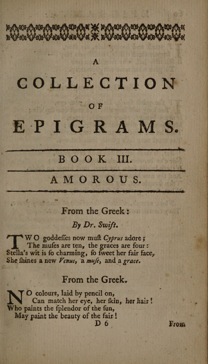 EPIGRAMS. | —yook mm. i * AMOROUS. From the Greek? By Dr. Swift. ; W O goddeffes now muft Cyprus adore ; The mufes are ten, the graces are four: Stella’s wit is fo charming, fo {weet her fair face, She fhines a new Venus, 2 mufe, and a grace. From the Greek. mY O colours, laid by pencil on, N Can match her eye, her fkin, her hair! ho paints the fplendor of the fun, May paint the beauty of the fair! D6. From