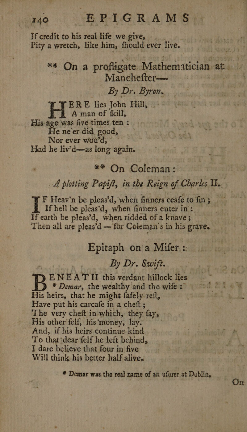 Bo. SBR RAMS Tf credit to his real life we give, | Pity a wretch, like him, fhould ever liv ee Manchefter— By Dr. Byron, ¥ ERE lies John Hill, Aman of fkill, _ His age was five times ten : He ne'er did good, Nor ever wou'd, Had he liv’d—as long again. ** On Coleman: AA platting Papif?, in the Reign of Charles Ik. If hell be pleas’d, when finners enter in : If earth be pleas’d, when ridded of a knave 5 _ Epitaph ona Mifer.: By Dr. Swift. E N EA TH this verdant hillock jes * Demar, the wealthy and the wife His heirs, that he might fafely reft, Have put his carcafe in a cheft ; The very cheft in which, they {ays His other felf, his ‘money, lay. And, if his heirs continue kind To that ‘dear felf he left behind, -T dare believe that four in five Will think his better half alive. Demar was the real name of an ufurer at Dublin,