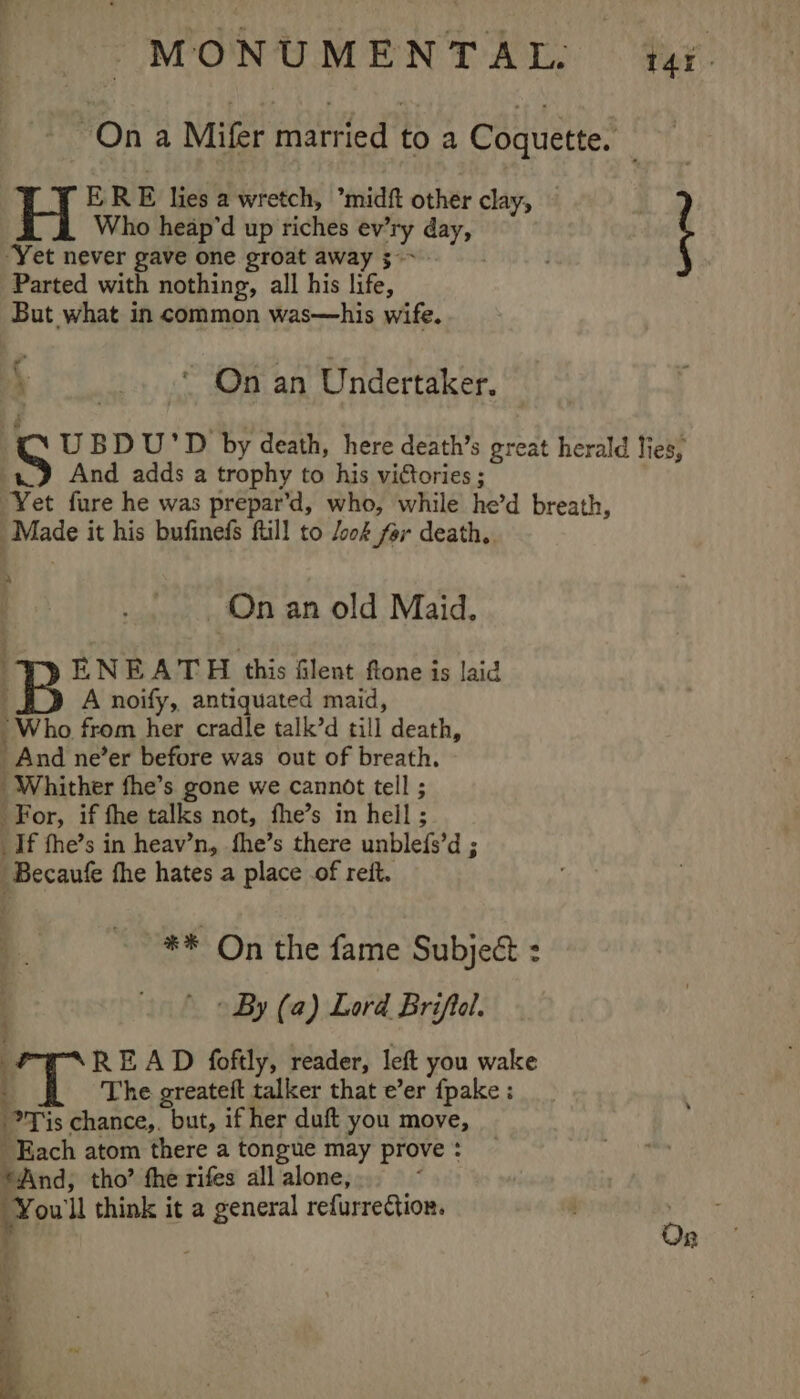 MONUMENTAL. | tay. On a Mifer married to a Coquette. Who heap’d up riches ev’ ny day, “Yet never gave one groat away 3° Parted with nothing, all his life, But what in common was—his wife. H ERE lies a wretch, ’midft other clay, — ; / _. “ On an Undertaker. UBD U'D by death, here death’s great herald lies, And adds a trophy to his victories ; Yet fure he was prepar’d, who, while he’d breath, 3 Baade | it his bufinefs ftill to /ook far death. “] On an old Maid. ENEATH this Glent fone is laid A noify, antiquated maid, Who. from her cradle talk’d till death, And ne’er before was out of breath. Whither fhe’s gone we cannot tell ; For, if fhe talks not, fhe’s in hell ; _If fhe’s in heav’n, fhe’s there Hm pi d; “Becaute fhe hates a place .of reit. ** On the fame Subject : » By (a) Lord Briftal. — READ foftly, reader, left you wake : The greateft talker that e’er fpake: __ Tis chance, at if her duft you move, Each atom there a tongue may prove : And; tho’ fhe rifes all alone, : You il think it a general refurrection. 4 R et re Se * = .