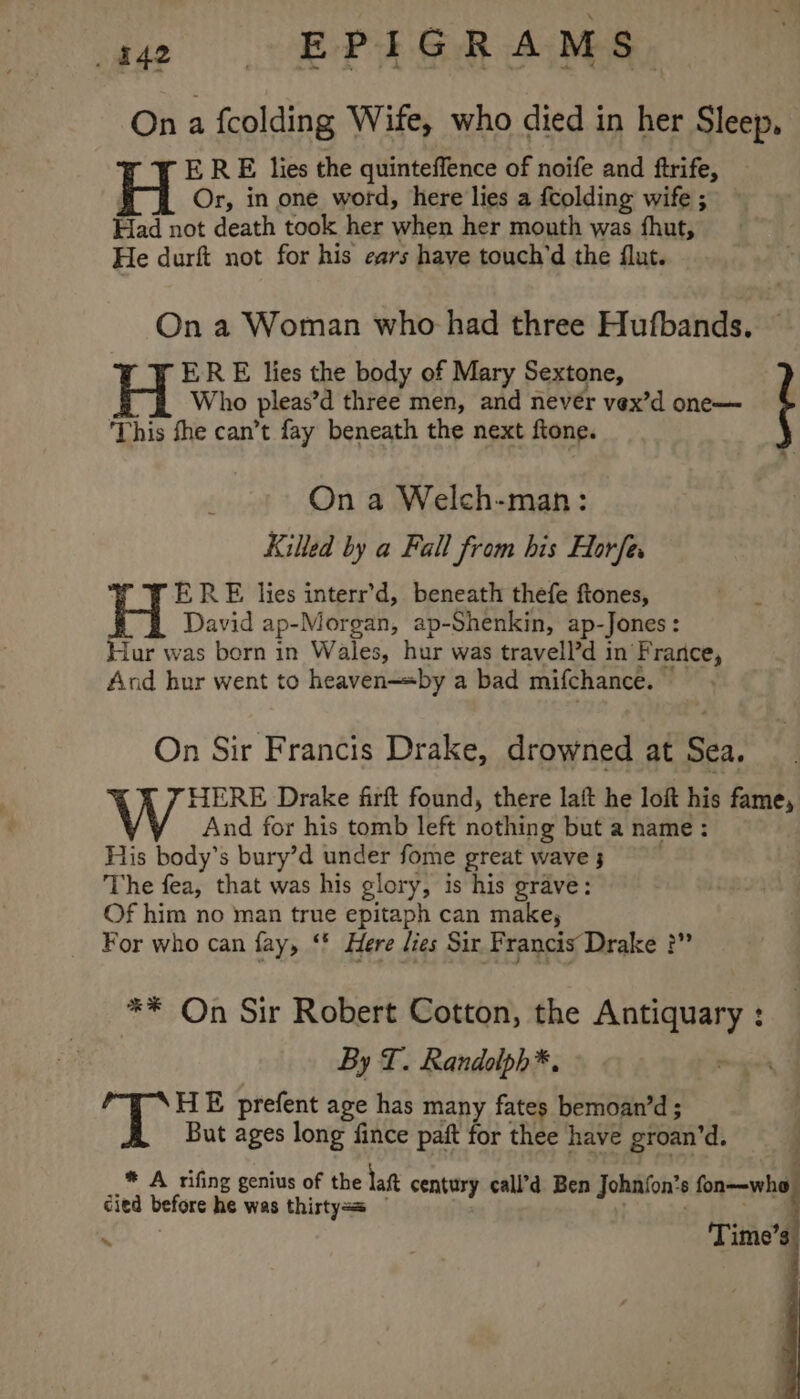 On a fcolding Wife, who died in her Sleep, ERE lies the quinteffence of noife and ftrife, Or, in one word, here lies a fcolding wife ; Had not death took her when her mouth was fhut, He durft not for his ears have touch’d the flut. On a Woman who had three Hufbands. ERE lies the body of Mary Sextone, i Who pleas’d three men, and nevér vex’d one— This the can’t fay beneath the next ftone. a: On a Welch-man: Killed by a Fall from his Horfes ERE lies interr’d, beneath thefe ftones, David ap- Morgan, ap-Shenkin, ap- -Jones : Hur was born in Wales, hur was travell’d in'F rance, And hur went to heaven—«by a bad mifchance. On Sir Francis Drake, drowned at Sea. HERE Drake firft found, there laft he loft his fame, And for his tomb left nothing but a name : His body’s bury’d under fome great wave 3 The fea, that was his glory, is his grave: Of him no man true epitaph can make, For who can fay, ‘' Here lies Sir Francis Drake ?” ** On Sir Robert Cotton, the ae ed By T. Randolph*. AR HE prefent age has many fates bemoan’d ; But ages long fince paft for thee have groan’d. * A rifing genius of the lat century call’d Ben Johnfon’s 8 fon—who cied betore he was thirtyas | Time’s ~