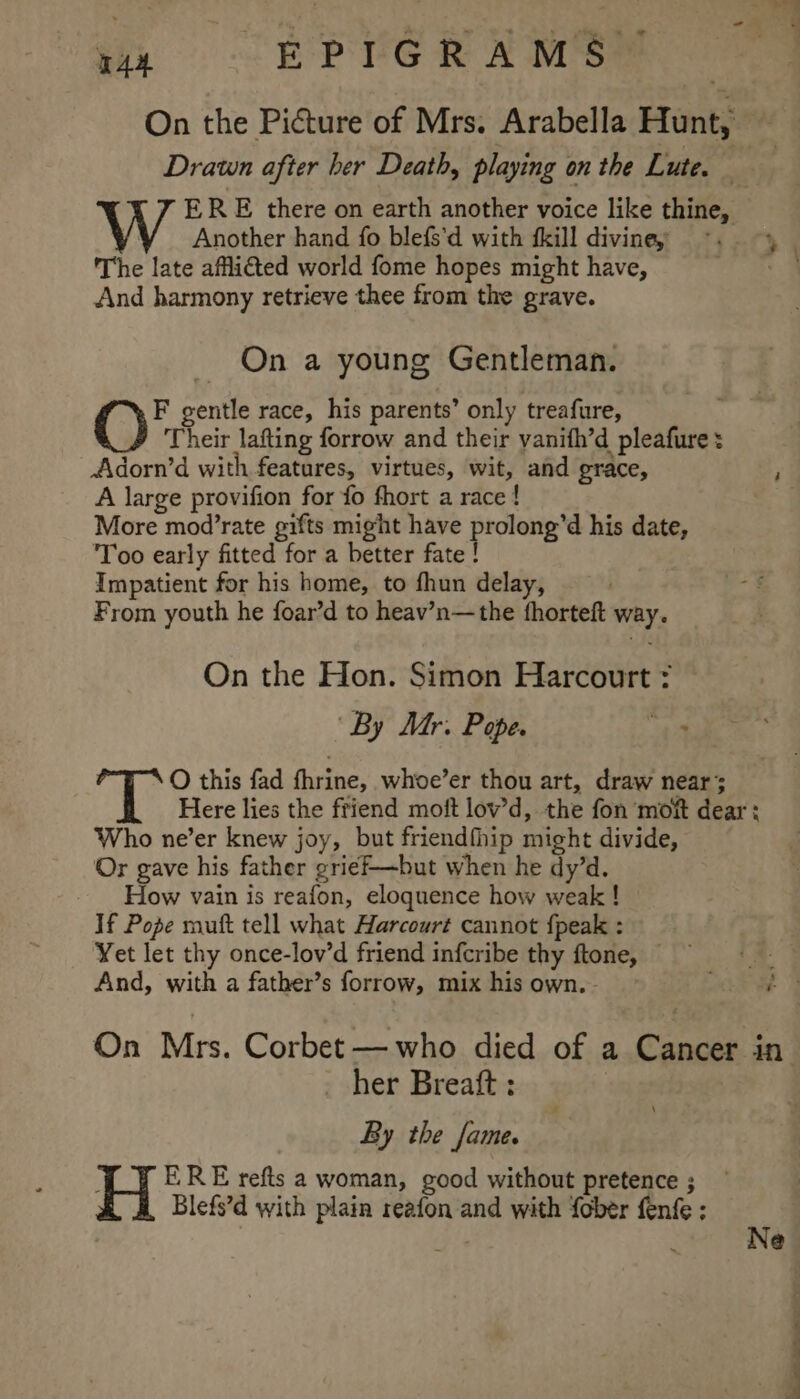 wi EP VORA MEM On the Picture of Mrs. Arabella Hunt, 3 Drawn after her Death, playing on the Lute. — ERE there on earth another voice like thine, Another hand fo blefs’d with {kill diviney ~. 4 The late affli€ted world fome hopes might have, ae. And harmony retrieve thee from the grave. On a young Gentleman. ‘ey gentle race, his parents’ only treafure, Their lafting forrow and their vanifh’d pleafure : —— A large provifion for fo fhort a race ! More mod’rate gifts might have prolong’d his date, ‘Too early fitted for a better fate ! Impatient for his home, to fhun delay, From youth he foar’d to heav’n—the fhorteft way. On the Hon. Simon Harcourt “By Mr. Pope. ae O this fad fhrine, whoe’er thou art, draw near; Here lies the friend moft lov’d, the fon movt dear : Who ne’er knew joy, but friendfhip might divide, Or gave his father grief—but when he dy’d. How vain is reafon, eloquence how weak ! If Pope muft tell what Harcourt cannot {peak : Yet let thy once-lov’d friend infcribe thy ftone, — her Breatt : By the fame. ERE refts a woman, good without pretence ; Blefs’d with plain reafon and with fober fenfe ; is ; Ne ‘ a