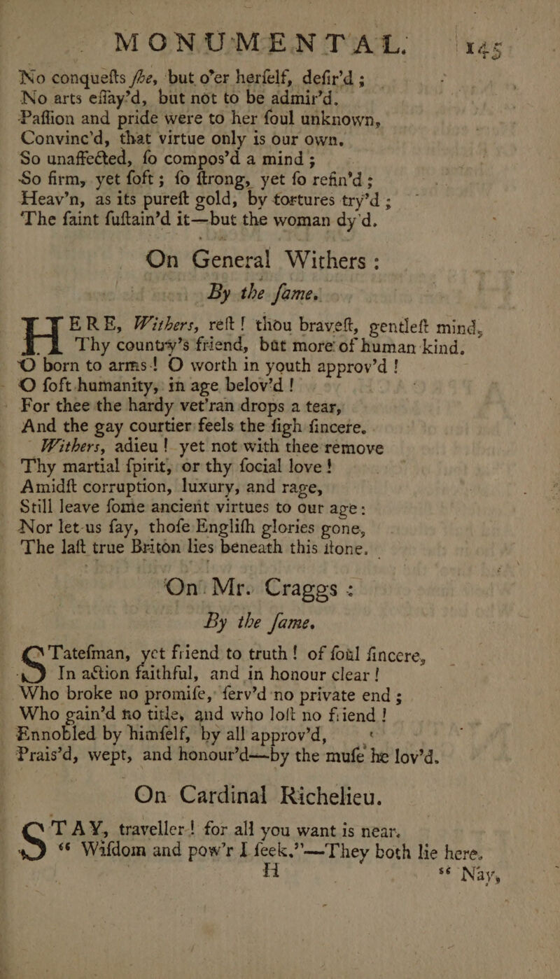 MONUMENTAL: xes No conquefts Ze, ‘but o’er herfelf, defir’d ; _ No arts eflay’d, but not to be admir’d. Paffion and pride were to her foul unknown, Convinc'd, that virtue only is our own. So unaffected, fo compos’d a mind ; So firm, yet foft; fo ftrong, yet fo refin’d; Heav’n, as its pureft gold, by tortures try’d ; The faint fuftain’d it—but the woman dy'd. On’ General Withers : By the fame. ERE, Withers, ret! thou brave, gentleft mind, _&amp; Thy country’s friend, bat more of human kind. O born to arms! O worth in youth approv’d ! - © foft humanity, m age belov’d ! _ For thee the hardy vet’ran drops a tear, And the gay courtier feels the figh fincere. - Withers, adieu! yet not with thee remove Thy martial {pirit, or thy focial love! Amidft corruption, luxury, and rage, Still leave fome ancient virtues to our age: - Nor let-us fay, thofe Englith glories gone, The laft true Briton lies beneath this itone. — On. Mr. Crages : By the fame. \ Tatefman, act friend to truth! of foal fincere, In aétion faithful, and in honour clear ! Who broke no promife, ferv’d’no private end ; Who gain’d ko title, and who loft no friend ! Ennobled by himfelf, by all approv’d, Prais’d, wept, and honour’d—by the mufe he lov’d. On. Cardinal Richelieu. TAY, traveller! for all you want is near. ‘© Wafdom and pow’r I feek.”—They both lie here. | Hi ** Nay,