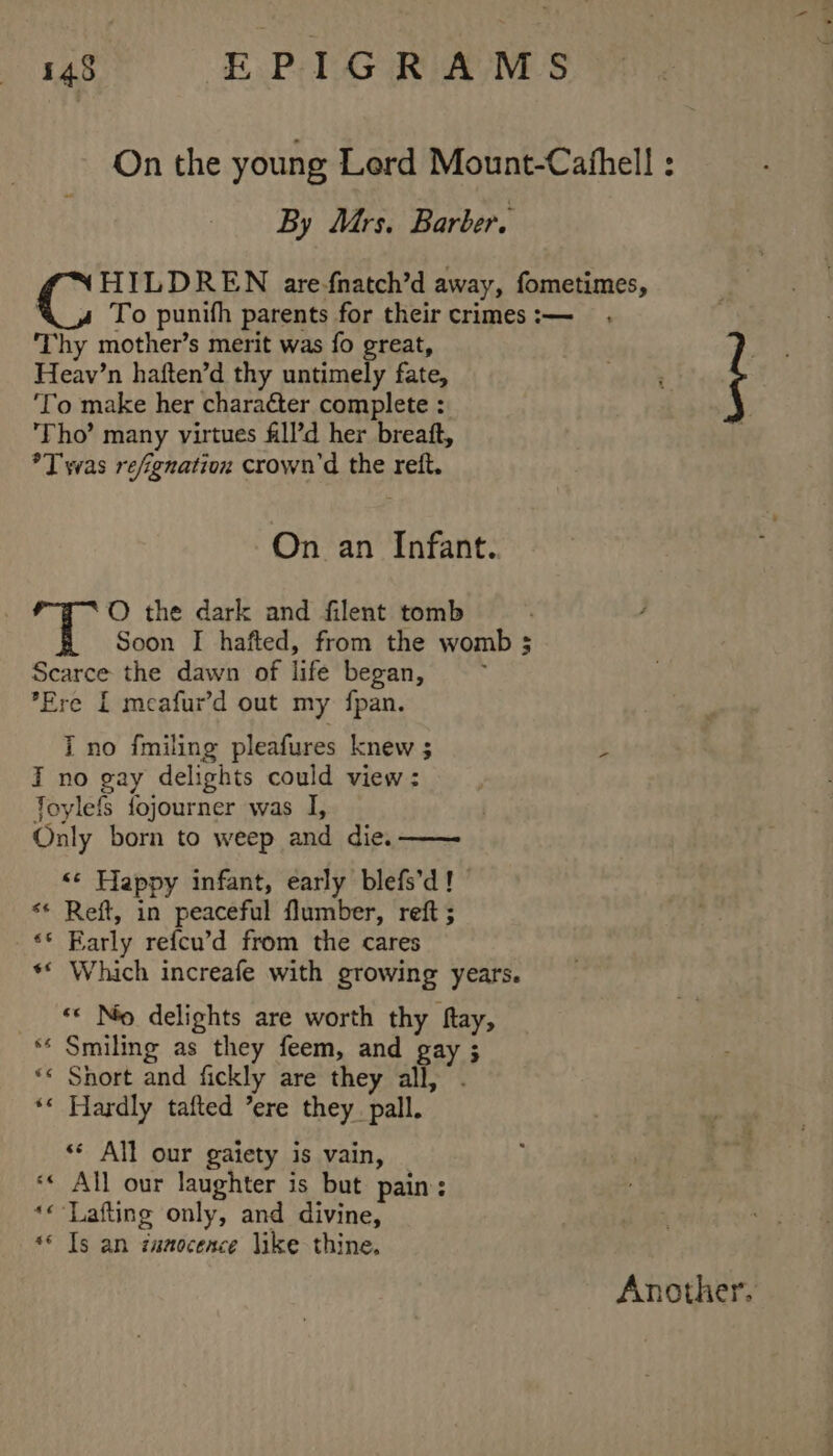 By Mrs. Barber. Thy mother’s merit was fo great, Heav’n haften’d thy untimely fate, ‘To make her character complete : ‘Tho’ many virtues fill’d her breaft, *T was refignation crown’d the reft. On an Infant. O the dark and filent tomb Soon I hafted, from the womb 3 Scarce the dawn of life began, ’Ere [ meafur’d out my fpan. I no {miling pleafures knew ; I no gay delights could view : Joylefs fojourner was I, Only born to weep and die. ‘¢ Happy infant, early blefs’d! ** Reft, in peaceful flumber, reft ; ‘© Early refcu’d from the cares ** Which increafe with growing years. ‘* No delights are worth thy fay, ** Smiling as they feem, and gay ; «*« Snort and fickly are they all, . *« Hardly tafted ’ere they_pall. ‘«* All our gaiety is vain, ‘« All our laughter is but pain: *«-Lafting only, and divine, *© Ts an zuaoceace like thine. Another.