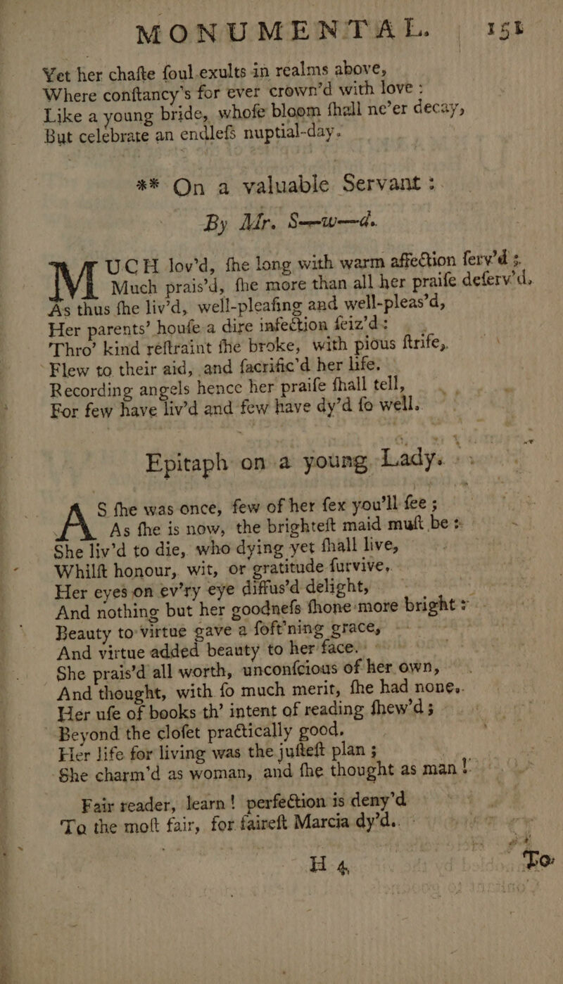 Yet her chafte foul.exults in realms above, Where contftancy’s for ever crown’d with love : Like a young bride, whofe bloom fhall ne’er decay, But celebrate an endlefS nuptial-day. *® On a valuable Servant :. UCH lov’d, fhe long with warm affection ferv’d 3. Much prais’d, fhe more than all her praife deferv’d, As thus fhe liv’d, well-pleafing and well-pleas’d, Her parents’ houfe a dire infection feiz’ds 4 5 Thro’ kind reftraint fhe broke, with pious ftrife, Flew to their aid, and facrific’d her life. Recording angels hence her praife fhall tell, For few have liv’d and few have dy’d fo well. Epitaph on a young, Lady. Ht S fhe was once, few of her fex you'll fee; ' As fhe is now, the brighteft maid mult be ‘ She liv’d to die, who dying yet fhall live, Whilft honour, wit, or gratitude furvive, Her eyes on ev’ry eye diffus’d delight, iF And nothing but her goodnefs thone ‘more bright &gt; Beauty to'virtue gave a foft’ning grace, And virtue added beauty to her face. She prais’d all worth, uncon{cious of her own, And thought, with fo much merit, fhe had noné,. Her ufe of books th’ intent of reading fhew’d 5 Beyond the clofet practically good, Her Jife for living was the jufteft plan ; She charm’d as woman, and fhe thought as man r Fair reader, learn! perfection is deny’d To the molt fair, for faireft Marcia dy’d.. H 4 “| Fo