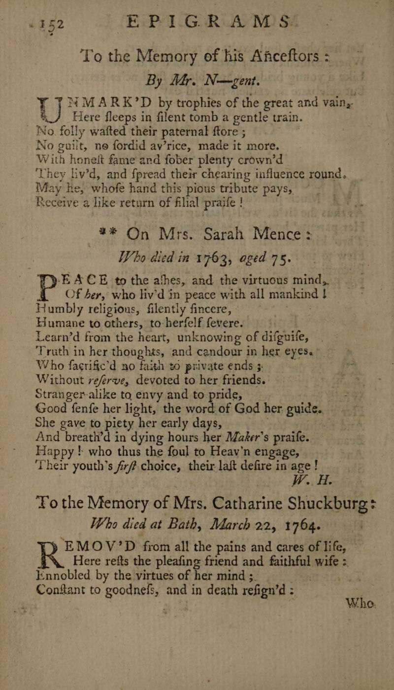 &lt;2 0C EPIGRAMS: To the Memory of his Afceftors : By Mr. N—gent. ¥ NMARK’D by trophies of the great and vain, - aie Here fleeps in filent tomb a gentle train. No. folly wafted their patern al ftore ; No guilt, ne fordid av’rice, made it more. With honelt fame and fober plenty crown’d ‘Lhey iv’d, and fpread their chearing influence round. May he, hoe hand this pious tribute pays, Receive a like return of filial praife t —3* On Mrs. Sarah Mence : Vo died in 1763, aged 75. -EACE to the athes, and. the virtuous mind, Of her, who liv’d in peace with all inoay see H Humbly religious, filently fincere, Humane to others, to-herfelf fevere. Learn’d from the heart, unknowing of difguife, ‘Truth in her thoughts, and candour in her CY CSe Who fagrific’d no faith to private ends 3. Without referve, devoted to her friends. hae Stranger-alike to envy and to pride, i Good fenfe her light, the word of God her: guide. She gave to piety her early days, . And br att 7 in dying hours her Maker's praife. Hap py ! who thus the foul to Heav’n engage, Their youth’s fr choice, their laft defire in age! W. A. To the Memory of Mrs, Catharine Shuckburg + Who died at Bath, March 22, 1764. ‘EMOV’D from all the pains and cares of life, — Here refts the pleafing friend and faithful wife : Knnobled by the virtues of her mind ;. Conflant to goodnefs, and in death refign’d : tis Whe.