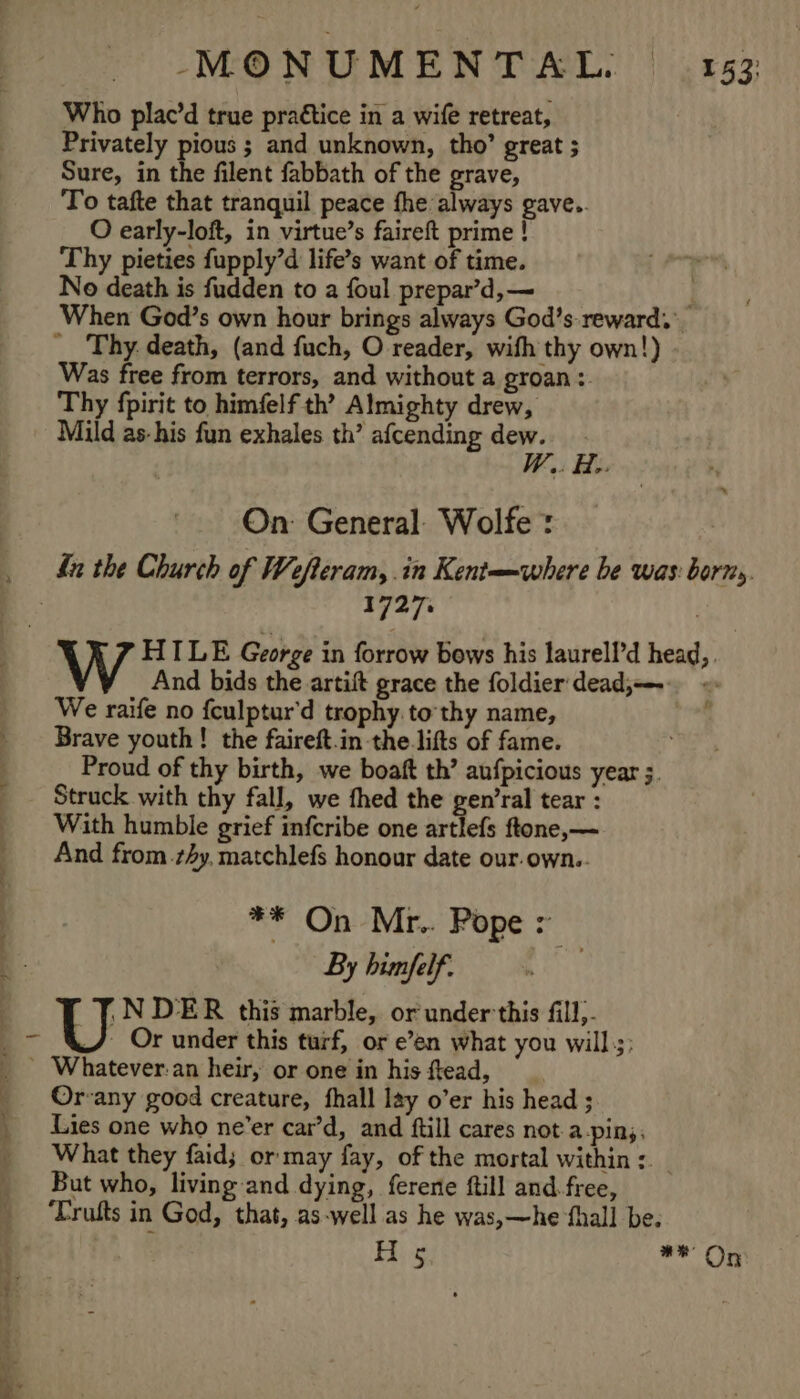 Who plac’d true practice in a wife retreat, Privately pious ; and unknown, tho’ great ; Sure, in the filent fabbath of the grave, To tafte that tranquil peace fhe always gave.. O early-loft, in virtue’s faireft prime ! Thy pieties fupply’d life’s want of time. No death is fudden to a foul prepar’d,— } When God’s own hour brings always God’s reward. Was free from terrors, and without a groan: Thy fpirit to himfelf th’ Almighty drew, Mild as-his fun exhales th’ afcending dew. W,. He. On: General: Wolfe : 1727. W HILE George in forrow bows his laurell’d head,. And bids the artift grace the foldier' dead; = We raife no fculptur'd trophy to thy name, Brave youth! the faireft.in the lifts of fame. Proud of thy birth, we boaft th’ anfpicious year ;. Struck with thy fall, we fhed the gen’ral tear : With humble grief infcribe one artlefs ftone,— And from 4y, matchlefs honour date our.own.. ** On Mr.. Pope &gt; By bimfelf. .NDER this marble, or under'this fill). J Or under this turf, or e’en what you will.;; Whatever:an heir, or one in his ftead, Or-any good creature, fhall lay o’er his head ; Lies one who ne’er car’d, and ftill cares not-a-pin;,. What they faid; or may fay, of the mortal within: _ But who, living and dying, ferere ftill and. free, ‘Trufts in God, that, as-well as he was,—he ‘fhall be. ba Ps nana e)