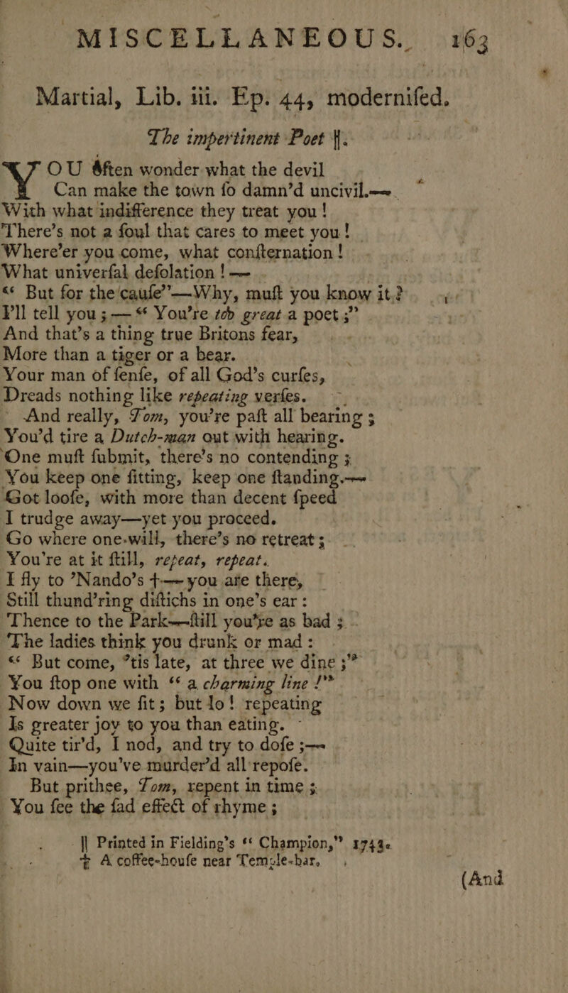 Martial, Lib. ii. Ep. 445 modernifed. The impertinent Poet |. | OU &amp;ften wonder what the devil Can make the town fo damn’d uncivil.—.. With what indifference they treat you! There’s not a foul that cares to meet you! © Where’er you come, what confternation ! What univerfal defolation ! | &lt;« But for the caufe’”—Why, muft you know it,? Pll tell you; — * You're tb great a poet ;” And that’s a thing true Britons fear, More than a tiger or a bear. Your man of fenfe, of all God’s curfes, Dreads nothing like repeating verfes. _ And really, Yom, you're paft all bearing ; You'd tire a Dutch-man out with hearing. ‘One muft fubmit, there’s no contending ; You keep one fitting, keep one ftanding.— Got loofe, with more than decent {peed I trudge away—yet you proceed. Go where one-will, there’s no retreat ; You're at it fill, repeat, repeat. I fly to ’Nando’s +-—~ you are there, Still thund’ring diftichs in one’s ear : Thence to the Park—~ftill you’re as bad 3 - The ladies think you drunk or mad: «« But come, “tis late, at three we dine ;” ¥ou ftop one with “a charming line I” Now down we fit; but lo! repeating Is greater jov to you than eating. Quite tir’d, I nod, and try to dofe ;—~ In vain—you've murder’d all:repofe. But prithee, Yom, repent in time ;. You fee the fad effect of rhyme ; I - || Printed in Fielding’s ** Champion,” 17446 ~% Acoffee-houfe near Temzle-har, (And