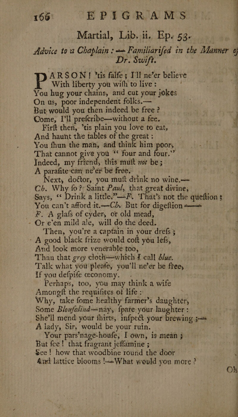 Martial, Lib. ii. Ep. 53. “| Advice toa Chaplain : = Familiarifed in the Manner 6, Dr. Swift. TP ARSON! tis falfe; I'll ne’er believe HE With liberty you with to live: | You hug your chains, and cut your jokes On us, poor independent folks.— But would you then indeed be free ? : Come, I'll prefcribe—without a fee. 4 Firft then, tis plain you love to eat, And haunt the tables of the great : You fhun the mah, and think him poor, That cannot give you ** four and bur.” Indeed, my friend, this muft wor be ; A parafite-can ne’er be free. Next, doftor, you mui drink no wine.— Ch. Why fo? Saint Paul, that great divine; Says, ‘* Drink a little.”—-F. ‘That’s not the queftion ¢ You can’t afford it.—Cz, But for digeftion+—+ F. A glafs of cyder, or old mead, - Or e’en mild ale, will do the deed. Then, you’re a captain in your drefs § - A good black frize would coft you lefs, And look more venerable too, Than that grey cloth which £ call d/we. Talk what you pleafe, you'll ne’ér be free, if you defpife ceconomy. . Perhaps, too, you may think a wife Amongtt the requifites of life : Why, take fome kealthy farmer’s daughter, | Some Blowfalind=nay, {pate your laughter : She’ll mend your fhirts, infpe&amp;t your brewing ;—* A lady, Sir, would be your ruin. | _ Your pars’nage-honfe, I own, is mean 5 But fee! that fragrant jeflamine ; See! how that woodbine round the door &amp;nd lattice blooms !~+What would you more ? : Oh oe