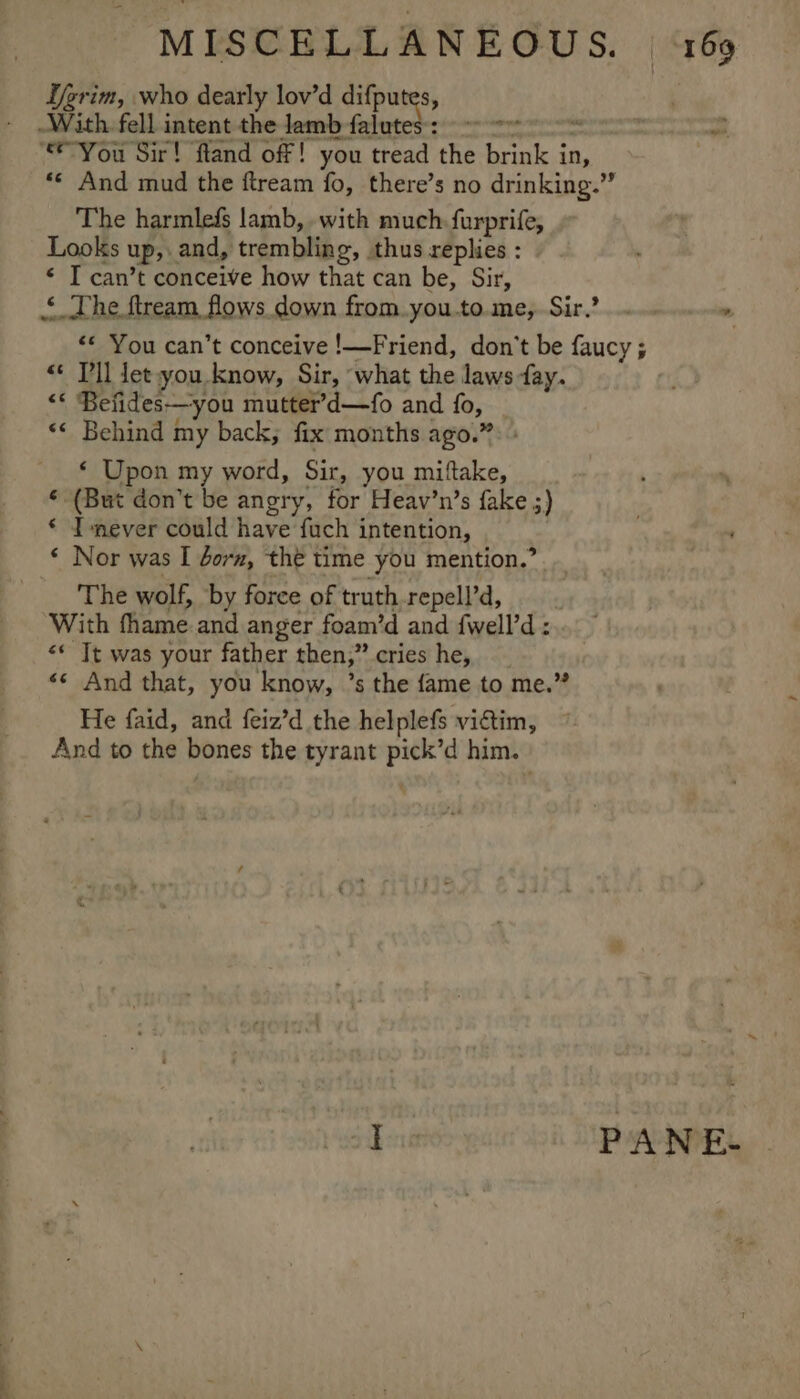 Ifgrim, who dearly lov’d difpu S, : With. fell intent the lamb falut en * a “You Sir! fland off! you tread ‘the brink i in, ** And mud the ftream fo, there’s no drinking.” The harmlefs lamb, with much: furprife, Looks Up» and, trembling, thus replies : * IT can’t conceive how that can be, Sir, ‘ The ftream flows down from. you.to.me, Sir.’ . ‘* You can’t conceive !—Friend, don’t be faucy ; « Tl Jet you. know, Sir, what the laws fay. “* Befides—you mutter’d—fo and fo, ‘* Behind my back; fix months ago.” ‘ Upon my word, Sir, you miftake, € (But don’t be angry, for Heav’n’s fake ;) . € Imever could have fuch intention, ‘ * Nor was I dorm, the time you mention.’ | The wolf, by force of truth repell’d, With fhame and anger foam’d and fwell’d : «* Tt was your father then,” cries he, «* And that, you know, ’s the fame to me.” He faid, and feiz’d the helplefs victim, And to the bones the tyrant ae him. ot ee PANE.