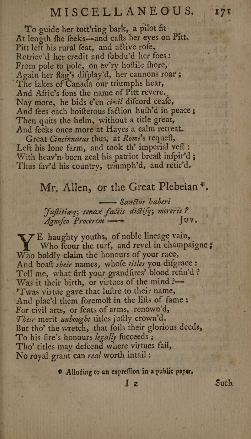 To guide her tott’ring bark, a pilot fit At length fhe feeks—and cafts her eyes on Pitt. Pitt left his rural feat, and a€tive rofe, Retriev’d her credit and fubdu’d her foes.: From pole to pole, on ev’ry hoftile fhore, _Again her flag’s difplay’d, her cannons roar 5 The lakes of Canada our triumphs hear, And Afric’s fons the name of Pitt revere. . Nay more, he bids é’en civil difcord ceafe, And fees each boifterous faétion hufh’d in peace ; Then quits the helm, without a title great, And feeks once-more at Hayes a calm retreat. Great Cincinnatus thus, at Rome’s requett, Left his lone farm, and took th’ imperial vetft : With heav’n-born zeal his patriot breaft infpir’d 5 Thus fav’d his country, triumph’d, and retir’d. Mr, Allen, or the Great Plebeian*. San&amp;us haberi Juftitieg; tenax fattis dittifg; mereris ? Agnofco Procerem — ates 8 E, haughty youths, of noble lineage vain, Who {cour the turf, and revel in champaigne 5 Who boldly claim the honours of your race, And boaft their names, whofe z#tles you difgrace : Tell me, what firft your grandfires’ blood refin’d ? Was it their birth, or virtues of the mind &gt;— ?T was virtue gave that luftre to their name, And plac’d them foremoft in the lifts of fame : For civil arts, or feats of arms, renown’d, Their merit unboughe titles juttly crown’d. But tho’ the Bhatia if that foils their glorious deeds, To his fire’s honours /egally fucceeds ; Tho’ titles may defcend where virtues fail, No royal grant can rea/ worth intail : @ Alluding to an expreffion in a public paper. l2 Such