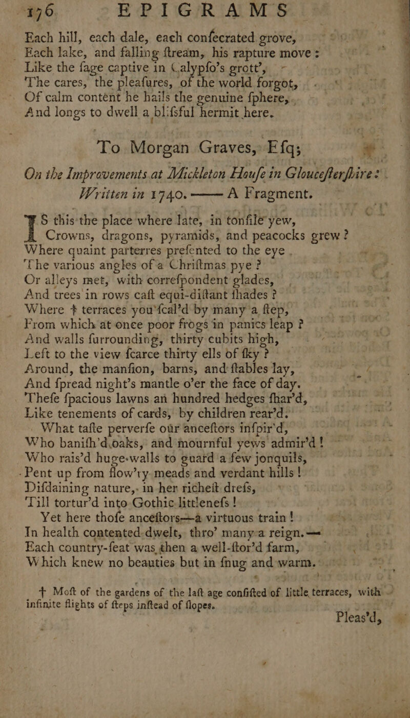 Each hill, each dale, each confecrated grove, _ Each lake, and falling ftredm, his rapture move : Like the fage captive in (alypfo’s grott’, ~ The cares, the pleafures, Ax the world forgot, Of calm contént he hails the genuine {phere, . And longs to dwell a blifsful hermit here. To Morgan Graves, Efq; | Pas On the Improvements at Mickleton Houfe in Gloucefterfrires Written in 1740. A Fragment. — S this'the place where late, in tonfile yew, 7 Crowns, dragons, pyramids, and peacocks grew? Where quaint parterres prefented to the eye . } ‘The various angles of a Chriftmas pye ? ; ger - Or alleys met, with correfpondent glades, bet And trees in rows caft equt-diftant thades ? Where + terraces you'fcal’d by many’a ftep, From which at once poor frogs in panics leap ? And walls furrounding, thirty cubits high, Left to the view {carce thirty ells of tky ? Around, the manfion, barns, andftableslay, rd And fpread night’s mantle o’er the face of day. Thefe fpacious lawns an hundred hedges fhar’d, — Like tenements of cards, by children rear’d. _ What tafte perverfe our anceftors infpir'd, Who banifh’d.oaks, and mournful yews admir’d! ~ Who rais’d huge-walls to guard a few jonquils, -Pent up from flow’ry meads and verdant hills! Difdaining nature,- in her richeit drefs, Till tortur’d into Gothic littlenefs ! | Yet here thofe anceftors—a virtuous train ! een. 2 In health contented-dwelt, thro’ many-a reign. — Each country-feat was then a well-ftor’d farm, ==, Which knew no beauties but in fnug and warm. + Moft of the gardens of the laft age confifted of little terraces, with ~ infinite flights of fteps inftead of flopes. Pleas’d, : eh