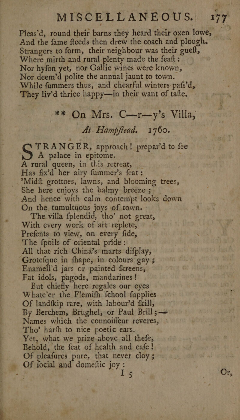 Pleas’d, round their barns they heard their oxen lowe, And the fame fteeds then drew the coach and plough. Strangers to form, their neighbour was their gueft, Where mirth and rural plenty made the feaft : Nor hyfon yet, nor Gallic wines were known, Nor deem’d polite the annual jaunt to town. While fummers thus, and chearful winters-pafs’d, “They liv’d thrice happy—in their want of tafte. ** On Mrs. C—r—y’s Villa, Ai Hampfiead. 1760. TRANGER, approach! prepar’d to fee A palace in epitome. ; A. rural queen, in this retreat, _ Has fix’d her airy fummer’s feat: *Midft grottoes, lawns, and blooming trees, She here enjoys the balmy breeze ; And hence with calm contempt looks down On the tumultuous joys of town. The villa fplendid, tho’ not great, With every work of art replete, © © Prefents to view, on every fide, The fpoils of oriental pride : All that rich China’s marts difplay, ‘Grotefque in fhape, in colours gay ; Enamell’d jars or painted fkreens, Fat idols, pagods, mandarines ! But chiefly here regales our eyes Whate’er the Flemifh fchool fupplies Of landfkip rare, with labour’d fkill, By Berchem, Brughel, or Paul Brill;— Names which the connoifleur reveres, »° Tho’ harfh to nice poetic ears. Yet, what we prize above all thefe, Behold, the feat of health and eafe ! Of pleafures pure, that never cloy ; Of focial and domedtic joy : | . L% 3 Or,