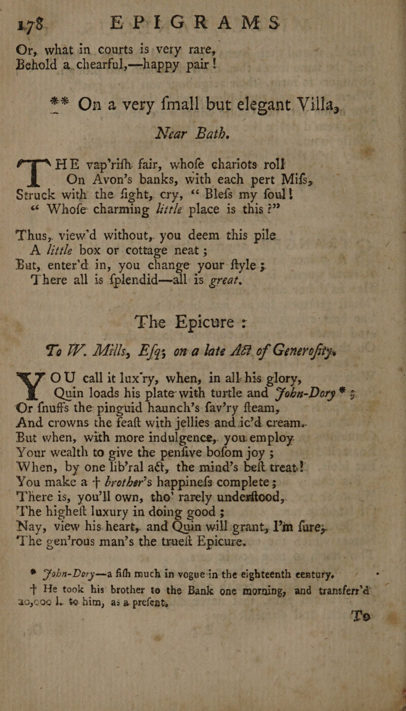 Or, what in courts is very rare, Behold a. chearful,—happy pair ! ** On a very {mall but elegant. Villa,, Near Bath. i HE vap’rith fair, whofe chariots rolk | On Avon’s banks, with each pert Mifs, truck with the fight, cry, ‘‘ Blefs my foul! “ Whole charming /zr/e place is this ?” Thus, view'd without, you deem this pile 5 A littl box or cottage neat ; ! But, enter’d in, you change your ftyle ;. There all is {plendid—all is great. The Epicure : To W. Mills, Efq; oma late A of Generofitys OU call it lux'ry, when, in all his glory, Quin loads his plate with turtle and Yohn-Dory * 5. Or fnuffs the pinguid haunch’s fav’ry fleam, ~~ ¥ And crowns the feaft with jellies and ic’d cream.. But when, with more indulgence, you: employ. Your wealth to give the penfive bofom joy; When, by one lib’ral aét, the mind’s beit treat?) You make a + drother’s happinefs complete ; ‘There is, youl own, tho’ rarely undesftood,. ‘The higheft luxury in doing good ; Nay, view his.heart,. and Quin will grant, P’m fure;. ‘The gen’rous man’s the trueit Epicure. * obn-Dory—a fit much in vogue ‘in the eighteenth eentury. + He took his brother to the Bank one morning, and transferr’d’ 40,000 |, te him, as a prefeat, a 4